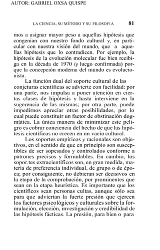 AUTOR: GABRIEL OXSA QUISPE
LA CIENCIA, SU MÉTODO Y SU FILOSOF1A 81
mos a asignar mayor peso a aquellas hipótesis que
congenian con nuestro fondo cultural y, en parti-
cular con nuestra visión del mundo, que a aque-
llas hipótesis que lo contradicen. Por ejemplo, la
hipótesis de la evolución molecular fue bien recibi-
ga en la década de 1970 (y luego confirmada) por-
que la concepción moderna del mundo es evolucio-
nista.
La función dual del soporte cultural de las
conjeturas científicas se advierte con facilidad: por
una parte, nos impulsa a poner atención en cier-
tas clases de hipótesis y hasta interviene en la
sugerencia de las mismas; por otra parte, puede
impedirnos apreciar otras posibilidades, por lo
cual puede constituir un factor de obstinación dog-
mática. La única manera de minimizar este peli-
gro es cobrar conciencia del hecho de que las hipó-
tesis científicas no crecen en un vacío cultural.
Los soportes empíricos y racionales son obje-
tivos, en el sentido de que en principio son suscep-
tibles de ser sopesados y controlados conforme a
patrones precisos y formulables. En cambio, los
sopor.tes extracientíficos son, en gran medida, ma-
teria de preferencia individual, de grupo o de épo-
ca; por consiguiente, no debieran ser decisivos en
la etapa de la comprobación, por prominentes que
sean en la etapa heurística. Es importante que los
científicos sean personas cultas, aunque sólo sea
para que adviertan la fuerte presión que ejercen
los factores psicológicos y culturales sobre la for-
mulación, elección, investigación y credibilidad de
las hipótesis fácticas. La presión, para bien o para
 