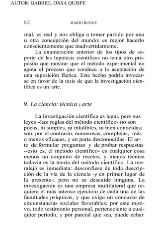AUTOR: GABRIEL OXSA QUISPE
82 MARIO BUNGE
mal, es real y nos obliga a tomar partido por una
u otra concepción del mundo; es mejor hacerlo
conscientemente que inadvertidamente.
La enumeración anterior de los tipos de so-
porte de las hipótesis científicas no tenía otro pro-
pósito que mostrar que el método experimental no
agota el proceso que conduce a la aceptación de
una suposición fáctica. Este hecho podría invocar-
se en favor de la tesis de que la investigación cien-
tífica es un arte.
9. La ciencia: técnica yarte
La investigación científica es legal, pero sus
leyes -las reglas del método científico- no son
pocas, ni simples, ni infalibles, ni bien conocidas;
son, por el contrario, numerosas, complejas, más
o menos eficaces, y en parte desconocidas. El ar-
te de formular preguntas y de probar respuestas
--esto es, el método científico- es cualquier cosa
menos un conjunto de recetas; y menos técnica
todavía es la teoría del método científico. La mo-
raleja es inmediata: desconfíese de toda descrip-
ción de la vía de la ciencia -y en primer lugar de
la presente-, pero no se descuide ninguna. La
investigación es una empresa multilateral que re-
quiere el más intenso ejercicio de cada una de las
facultades psíquicas, y que exige un concurso de
circunstancias sociales favorables; por este moti-
vo, todo testimonio personal, perteneciente a cual-
quier período, y por parcial que sea, puede echar
 