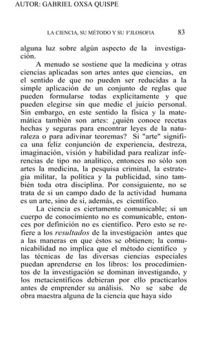 AUTOR: GABRIEL OXSA QUISPE
LA CIENCIA, SU MÉTODO Y SU F'JLOSOFlA 83
alguna luz sobre algún aspecto de la investiga-
ción.
A menudo se sostiene que la medicina y otras
ciencias aplicadas son artes antes que ciencias, en
el sentido de que no pueden ser reducidas a la
simple aplicación de un conjunto de reglas que
pueden formularse todas explícitamente y que
pueden elegirse sin que medie el juicio personal.
Sin embargo, en este sentido la física y la mate-
mática también son artes: ¿quién conoce recetas
hechas y seguras para encontrar leyes de la natu-
raleza o para adivinar teoremas? Si "arte" signifi-
ca una feliz conjunción de experiencia, destreza,
imaginación, visión y habilidad para realizar infe-
rencias de tipo no analítico, entonces no sólo son
artes la medicina, la pesquisa criminal, la estrate-
gia militar, la política y la publicidad, sino tam-
bién toda otra disciplina. Por consiguiente, no se
trata de si un campo dado de la actividad humana
es un arte, sino de si, además, es científico.
La ciencia es ciertamente comunicable; si un
cuerpo de conocimiento no es comunicable, enton-
ces por definición no es científico. Pero esto se re-
fiere a los resultados de la investigación antes que
a las maneras en que éstos se obtienen; la comu-
nicabilidad no implica que el método científico y
las técnicas de las diversas ciencias especiales
puedan aprenderse en los libros: los procedimien-
tos de la investigación se dominan investigando, y
los metacientíficos debieran por ello practicarlos
antes de emprender su análisis. No se sabe de
obra maestra alguna de la ciencia que haya sido
 