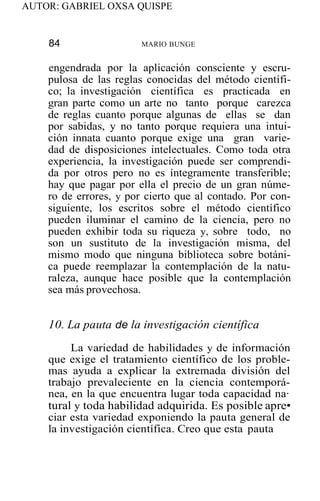 AUTOR: GABRIEL OXSA QUISPE
84 MARIO BUNGE
engendrada por la aplicación consciente y escru-
pulosa de las reglas conocidas del método científi-
co; la investigación científica es practicada en
gran parte como un arte no tanto porque carezca
de reglas cuanto porque algunas de ellas se dan
por sabidas, y no tanto porque requiera una intui-
ción innata cuanto porque exige una gran varie-
dad de disposiciones intelectuales. Como toda otra
experiencia, la investigación puede ser comprendi-
da por otros pero no es íntegramente transferible;
hay que pagar por ella el precio de un gran núme-
ro de errores, y por cierto que al contado. Por con-
siguiente, los escritos sobre el método científico
pueden iluminar el camino de la ciencia, pero no
pueden exhibir toda su riqueza y, sobre todo, no
son un sustituto de la investigación misma, del
mismo modo que ninguna biblioteca sobre botáni-
ca puede reemplazar la contemplación de la natu-
raleza, aunque hace posible que la contemplación
sea más provechosa.
10. La pauta de la investigación científica
La variedad de habilidades y de información
que exige el tratamiento científico de los proble-
mas ayuda a explicar la extremada división del
trabajo prevaleciente en la ciencia contemporá-
nea, en la que encuentra lugar toda capacidad na·
tural y toda habilidad adquirida. Es posible apre•
ciar esta variedad exponiendo la pauta general de
la investigación científica. Creo que esta pauta
 
