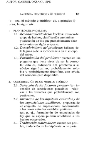 AUTOR: GABRIEL OXSA QUISPE
LA CIENCIA, SU MÉTODO Y SU FILOSOFlA 85
-o sea, el método científico- es, a grandes lí-
neas, la siguiente:
l. PLANTEO DEL PROBLEMA
1.1. Reconocimiento de loshechos: examen del
grupo de hechos, clasificación preliminar
y selección de los que probablemente sean
relevantes en algún respecto.
1.2. Descubrimiento del problema: hallazgo de
la laguna o de la incoherencia en el cuerpo
del saber.
1.3. Formulación del problema: planteo de una
pregunta que tiene visos de ser la correc-
ta; esto es, reducción del problema a su
núcleo significativo, probablemente solu-
ble y probablemente fructífero, con ayuda
del conocimiento disponible.
2. CONSTRUCCIÓN DE UN MODELO TEÓRICO
2.1. Selección de los factores pertinentes: in-
vención de suposiciones plausibles relati-
vas a las variables que probablemente son
pertinentes.
2.2. Invención de las hipótesis centrales y de
las suposiciones auxiliares: propuesta de
un conjunto de suposiciones concernientes
a los nexos entre las variables pertinen-
tes; p. ej., formulación de enunciados de
ley que se espera puedan amoldarse a los
hechos observados.
2.3. Traducción matemdtica: cuando sea posi-
ble, traducción de las hipótesis, o de parte
 