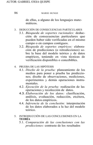 AUTOR: GABRIEL OXSA QUISPE
86 MARIO BUNGE
de ellas, a alguno de los lenguajes mate-
máticos.
3. DEDUCCIÓN DE CONSECUENCIAS PARTICULARES
3.1. Búsqueda de soportes racionales: deduc-
ción de consecuencias particulares que
pueden haber sido verificadas en el mismo
campo o en campos contiguos.
3.2. Búsqueda de soportes empíricos: elabora-
ción de predicciones (o retrodicciones) so-
bre la base del modelo teórico y de datos
empíricos, teniendo en vista técnicas de
verificación disponibles o concebibles.
4. PRUEBA DE LAS HIPÓTESIS
4.1. Diseño de la prueba: planeamiento de los
medios para poner a prueba las prediccio-
nes; diseño de observaciones, mediciones,
experimentos y demás operaciones instru-
mentales.
4.2. Ejecución de la prueba: realización de las
operaciones y recolección de datos.
4.3. Elaboración de los datos: clasificación,
análisis, evaluación, reducción, etcétera,
de los datos empíricos.
4.4. Inferencia de la conclusión: interpretación
de los datos elaborados a la luz del modelo
teórico.
5. INTRODUCCIÓN DE LAS CONCLUSIONES EN LA
TEORÍA
5.1. Comparación de las conclusiones con las
predicciones: contraste de los resultados
 