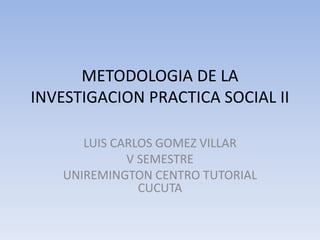 METODOLOGIA DE LA
INVESTIGACION PRACTICA SOCIAL II
LUIS CARLOS GOMEZ VILLAR
V SEMESTRE
UNIREMINGTON CENTRO TUTORIAL
CUCUTA
 