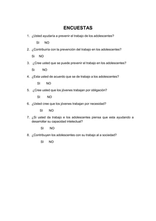 ENCUESTAS
1. ¿Usted ayudaría a prevenir el trabajo de los adolescentes?
SI NO
2. ¿Contribuiría con la prevención del trabajo en los adolescentes?
Si NO
3. ¿Cree usted que se puede prevenir el trabajo en los adolescentes?
Si NO
4. ¿Esta usted de acuerdo que se de trabajo a los adolescentes?
SI NO
5. ¿Cree usted que los jóvenes trabajan por obligación?
SI NO
6. ¿Usted cree que los jóvenes trabajan por necesidad?
SI NO
7. ¿Si usted da trabajo e los adolescentes piensa que esta ayudando a
desarrollar su capacidad intelectual?
SI NO
8. ¿Contribuyen los adolescentes con su trabajo al a sociedad?
SI NO
 