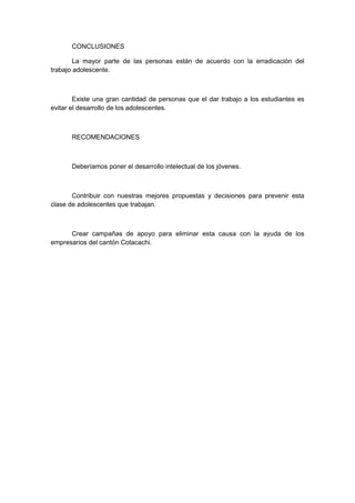 CONCLUSIONES
La mayor parte de las personas están de acuerdo con la erradicación del
trabajo adolescente.
Existe una gran cantidad de personas que el dar trabajo a los estudiantes es
evitar el desarrollo de los adolescentes.
RECOMENDACIONES
Deberíamos poner el desarrollo intelectual de los jóvenes.
Contribuir con nuestras mejores propuestas y decisiones para prevenir esta
clase de adolescentes que trabajan.
Crear campañas de apoyo para eliminar esta causa con la ayuda de los
empresarios del cantón Cotacachi.
 