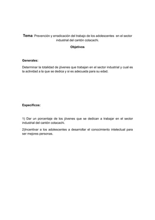 Tema: Prevención y erradicación del trabajo de los adolescentes en el sector
industrial del cantón cotacachi.
Objetivos
Generales:
Determinar la totalidad de jóvenes que trabajan en el sector industrial y cual es
la actividad a la que se dedica y si es adecuada para su edad.
Específicos:
1) Dar un porcentaje de los jóvenes que se dedican a trabajar en el sector
industrial del cantón cotacachi.
2)Incentivar a los adolescentes a desarrollar el conocimiento intelectual para
ser mejores personas.
 