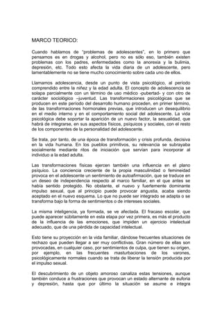 MARCO TEORICO:
Cuando hablamos de “problemas de adolescentes”, en lo primero que
pensamos es en drogas y alcohol, pero no es sólo eso, también existen
problemas con los padres, enfermedades como la anorexia y la bulimia,
depresión, etc. Todo esto afecta la vida diaria de un adolescente, pero
lamentablemente no se tiene mucho conocimiento sobre cada uno de ellos.
Llamamos adolescencia, desde un punto de vista psicológico, al período
comprendido entre la niñez y la edad adulta. El concepto de adolescencia se
solapa parcialmente con un término de uso médico -pubertad- y con otro de
carácter sociológico –juventud. Las transformaciones psicológicas que se
producen en este período del desarrollo humano proceden, en primer término,
de las transformaciones hormonales previas, que introducen un desequilibrio
en el medio interno y en el comportamiento social del adolescente. La vida
psicológica debe soportar la aparición de un nuevo factor, la sexualidad, que
habrá de integrarse, en sus aspectos físicos, psíquicos y sociales, con el resto
de los componentes de la personalidad del adolescente.
Se trata, por tanto, de una época de transformación y crisis profunda, decisiva
en la vida humana. En los pueblos primitivos, su relevancia se subrayaba
socialmente mediante ritos de iniciación que servían para incorporar al
individuo a la edad adulta.
Las transformaciones físicas ejercen también una influencia en el plano
psíquico. La conciencia creciente de la propia masculinidad o femineidad
provoca en el adolescente un sentimiento de autoafirmación, que se traduce en
un deseo de independencia respecto al marco familiar, en el que antes se
había sentido protegido. No obstante, el nuevo y fuertemente dominante
impulso sexual, que al principio puede provocar angustia, acaba siendo
aceptado en el nuevo esquema. Lo que no puede ser integrado se adapta o se
transforma bajo la forma de sentimientos o de intereses sociales.
La misma inteligencia, ya formada, se ve afectada. El fracaso escolar, que
puede aparecer súbitamente en esta etapa por vez primera, es más el producto
de la influencia de las emociones, que impiden un ejercicio intelectual
adecuado, que de una pérdida de capacidad intelectual.
Esto tiene su proyección en la vida familiar, dándose frecuentes situaciones de
rechazo que pueden llegar a ser muy conflictivas. Gran número de ellas son
provocadas, en cualquier caso, por sentimientos de culpa, que tienen su origen,
por ejemplo, en las frecuentes masturbaciones de los varones,
psicológicamente normales cuando se trata de liberar la tensión producida por
el impulso sexual.
El descubrimiento de un objeto amoroso canaliza estas tensiones, aunque
también conduce a frustraciones que provocan un estado alternante de euforia
y depresión, hasta que por último la situación se asume e integra
 