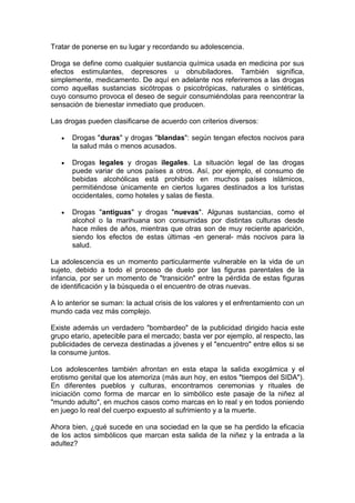 Tratar de ponerse en su lugar y recordando su adolescencia.
Droga se define como cualquier sustancia química usada en medicina por sus
efectos estimulantes, depresores u obnubiladores. También significa,
simplemente, medicamento. De aquí en adelante nos referiremos a las drogas
como aquellas sustancias sicótropas o psicotrópicas, naturales o sintéticas,
cuyo consumo provoca el deseo de seguir consumiéndolas para reencontrar la
sensación de bienestar inmediato que producen.
Las drogas pueden clasificarse de acuerdo con criterios diversos:
Drogas "duras" y drogas "blandas": según tengan efectos nocivos para
la salud más o menos acusados.
Drogas legales y drogas ilegales. La situación legal de las drogas
puede variar de unos países a otros. Así, por ejemplo, el consumo de
bebidas alcohólicas está prohibido en muchos países islámicos,
permitiéndose únicamente en ciertos lugares destinados a los turistas
occidentales, como hoteles y salas de fiesta.
Drogas "antiguas" y drogas "nuevas". Algunas sustancias, como el
alcohol o la marihuana son consumidas por distintas culturas desde
hace miles de años, mientras que otras son de muy reciente aparición,
siendo los efectos de estas últimas -en general- más nocivos para la
salud.
La adolescencia es un momento particularmente vulnerable en la vida de un
sujeto, debido a todo el proceso de duelo por las figuras parentales de la
infancia, por ser un momento de "transición" entre la pérdida de estas figuras
de identificación y la búsqueda o el encuentro de otras nuevas.
A lo anterior se suman: la actual crisis de los valores y el enfrentamiento con un
mundo cada vez más complejo.
Existe además un verdadero "bombardeo" de la publicidad dirigido hacia este
grupo etario, apetecible para el mercado; basta ver por ejemplo, al respecto, las
publicidades de cerveza destinadas a jóvenes y el "encuentro" entre ellos si se
la consume juntos.
Los adolescentes también afrontan en esta etapa la salida exogámica y el
erotismo genital que los atemoriza (más aun hoy, en estos "tiempos del SIDA").
En diferentes pueblos y culturas, encontramos ceremonias y rituales de
iniciación como forma de marcar en lo simbólico este pasaje de la niñez al
"mundo adulto", en muchos casos como marcas en lo real y en todos poniendo
en juego lo real del cuerpo expuesto al sufrimiento y a la muerte.
Ahora bien, ¿qué sucede en una sociedad en la que se ha perdido la eficacia
de los actos simbólicos que marcan esta salida de la niñez y la entrada a la
adultez?
 