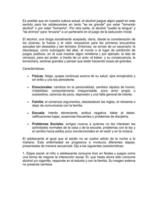 Es posible que en nuestra cultura actual, el alcohol juegue algún papel en este
sentido para los adolescentes en tanto "se es grande" por estar "tomando
alcohol" o por estar "borracho". Por otra parte, el alcohol "suelta la lengua" y
"da ánimos" para "encarar" a un partenaire en el juego de la seducción inicial.
El alcohol, una droga socialmente aceptada, daría, desde la consideración de
los jóvenes, la fuerza y el valor necesarios para los primeros encuentros
sexuales tan deseados y tan temidos. Entonces, se arman de un escenario: la
discoteque, como subrogado del altar, el monte o el lugar de exhibición de
juegos públicos, en el cual mostrar algún emblema ( por ejemplo: la lata de
cerveza), para así poder, a través de un acto: el beber, y su consecuencia, la
borrachera, sentirse grandes y pensar que están haciendo cosas de grandes.
Características:
Físicas: fatiga, quejas continuas acerca de su salud, ojos enrojecidos y
sin brillo y una tos persistente.
Emocionales: cambios en la personalidad, cambios rápidos de humor,
irritabilidad, comportamiento irresponsable, poco amor propio o
autoestima, carencia de juicio, depresión y una falta general de interés.
Familia: el comenzar argumentos, desobedecer las reglas, el retraerse o
dejar de comunicarse con la familia.
Escuela: interés decreciente, actitud negativa, faltas al deber,
calificaciones bajas, ausencias frecuentes y problemas de disciplina.
Problemas Sociales: amigos nuevos a quienes no les interesan las
actividades normales de la casa y de la escuela, problemas con la ley y
el cambio hacia estilos poco convencionales en el vestir y en la música.
El adolescente al igual que el adulto no se vuelve adicto de la noche a la
mañana. Esta enfermedad es progresiva e involucra diferentes etapas,
presentadas de manera secuencial. Ojo a las siguientes características:
1. Etapa social: el niño o adolescente consume licor en fiestas y juegos como
una forma de mejorar la interacción social. Él, que hasta ahora sólo consume
alcohol y/o cigarrillo, responde en el estudio y con la familia. Su imagen externa
no presenta cambios
 