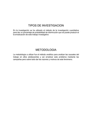 TIPOS DE INVESTIGACION
En la investigación se ha utilizado el método de la investigación cuantitativa
para dar un porcentaje de probabilidad de disminución que se puede producir el
la erradicación de este trabajo investigativo
METODOLOGIA
La metodología a utilizar fue el método analítico para analizar las causales del
trabajo en ellos adolescentes y así erradicar este problema mediante las
campañas pero sobre todo dar las razones y motivos de este fenómeno.
 