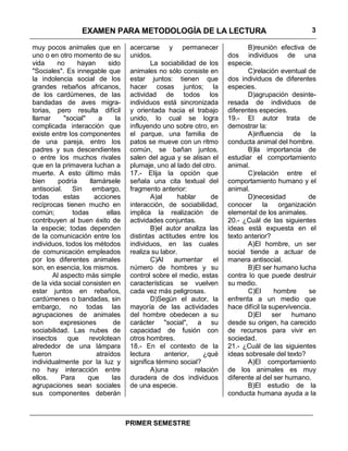EXAMEN PARA METODOLOGÍA DE LA LECTURA                                              3

muy pocos animales que en             acercarse y permanecer                    B)reunión efectiva de
uno o en otro momento de su           unidos.                            dos individuos de una
vida     no     hayan       sido              La sociabilidad de los     especie.
"Sociales". Es innegable que          animales no sólo consiste en              C)relación eventual de
la indolencia social de los           estar juntos: tienen que           dos individuos de diferentes
grandes rebaños africanos,            hacer cosas juntos; la             especies.
de los cardúmenes, de las             actividad de todos los                    D)agrupación desinte-
bandadas de aves migra-               individuos está sincronizada       resada de individuos de
torias, pero resulta difícil          y orientada hacia el trabajo       diferentes especies.
llamar     "social"      a      la    unido, lo cual se logra            19.- El autor trata de
complicada interacción que            influyendo uno sobre otro, en      demostrar la:
existe entre los componentes          el parque, una familia de                 A)influencia de la
de una pareja, entro los              patos se mueve con un ritmo        conducta animal del hombre.
padres y sus descendientes            común, se bañan juntos,                   B)la importancia de
o entre los muchos rivales            salen del agua y se alisan el      estudiar el comportamiento
que en la primavera luchan a          plumaje, uno al lado del otro.     animal.
muerte. A esto último más             17.- Elija la opción que                  C)relación entre el
bien     podría      llamársele       señala una cita textual del        comportamiento humano y el
antisocial. Sin embargo,              fragmento anterior:                animal.
todas      estas       acciones               A)al     hablar      de           D)necesidad           de
recíprocas tienen mucho en            interacción, de sociabilidad,      conocer       la   organización
común;        todas         ellas     implica la realización de          elemental de los animales.
contribuyen al buen éxito de          actividades conjuntas.             20.- ¿Cuál de las siguientes
la especie; todas dependen                    B)el autor analiza las     ideas está expuesta en el
de la comunicación entre los          distintas actitudes entre los      texto anterior?
individuos, todos los métodos         individuos, en las cuales                 A)El hombre, un ser
de comunicación empleados             realiza su labor.                  social tiende a actuar de
por los diferentes animales                   C)Al    aumentar      el   manera antisocial.
son, en esencia, los mismos.          número de hombres y su                    B)El ser humano lucha
       Al aspecto más simple          control sobre el medio, estas      contra lo que puede destruir
de la vida social consisten en        características se vuelven         su medio.
estar juntos en rebaños,              cada vez más peligrosas.                  C)El       hombre     se
cardúmenes o bandadas, sin                    D)Según el autor, la       enfrenta a un medio que
embargo, no todas las                 mayoría de las actividades         hace difícil la supervivencia.
agrupaciones de animales              del hombre obedecen a su                  D)El      ser    humano
son       expresiones          de     carácter "social", a su            desde su origen, ha carecido
sociabilidad. Las nubes de            capacidad de fusión con            de recursos para vivir en
insectos     que    revolotean        otros hombres.                     sociedad.
alrededor de una lámpara              18.- En el contexto de la          21.- ¿Cuál de las siguientes
fueron                  atraídos      lectura      anterior,    ¿qué     ideas sobresale del texto?
individualmente por la luz y          significa término social?                 A)El comportamiento
no hay interacción entre                      A)una          relación    de los animales es muy
ellos.    Para      que       las     duradera de dos individuos         diferente al del ser humano.
agrupaciones sean sociales            de una especie.                           B)El estudio de la
sus componentes deberán                                                  conducta humana ayuda a la



                                     PRIMER SEMESTRE
 