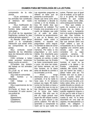 EXAMEN PARA METODOLOGÍA DE LA LECTURA                                          4

comprensión de la vida              Las siguientes preguntas se      quiere. Piensan que al igual
animal.                             refieren al texto que se         que el eclipse, yo le quito la
        C)Las actividades de        presenta a continuación          luz a la gente. Es Goyita
los animales han contribuido        Desde que tenía ocho años        también la que cuenta
al deterioro del medio              me mandaban a llevarle la        muchas cosas, entre ellas,
ambiente.                           comida a mi tía Eneida, la       cómo enloqueció tía Eneida.
        D)La modificación de        loca. Mi madre dice que                 Dice que estaba a
la conducta social del              enloqueció de soledad. Tía       punto de casarse y en la
hombre debe realizarse a            Eneida vivía encerrada en el     víspera de su boda un
corto plazo.                        cuarto de trebejos que está      hombre sucio y harapiento
22.-¿Cuál de los siguientes         en el patio de atrás.            tocó a la puerta preguntando
fragmentos contiene la idea         Conforme se acostumbraron        por ella. Ese hombre le
central del texto anterior?         a que yo le llevara sus          aseguró que su novio no se
   A)...Resulta difícil llamar      alimentos nadie volvió a         presentaría a la iglesia, le
social a la complicada              visitarla, ni siquiera me        dijo que siempre sería una
interacción que existe entre        preguntaban cómo seguía.         mujer soltera y que él,
los componentes de una              Yo también le daba de comer      compadecido de su futuro le
pareja.                             a las gallinas y a los           regalaba una enorme jaula
   B)La     conducta      social    marranos. Por éstos si me        dorada     para     que     se
depende de los diferentes           preguntaban y con sumo           consolara en su vejez
tipos de interacción entre los      interés. Era importante para     cuidando      canarios.     El
individuos.                         ellos saber cómo iba la          hombre se fue sin dar más
   C)Sin embargo a todas            engorda, en cambio, a nadie      detalles.
estas acciones recíprocas           la importaba que tía Eneida             Tal como dijo aquel
tienen mucho en común...            se fuera consumiendo poco        hombre, el novio no se
   D)También hay división           a poco. Así eran las cosas,      presentó a la iglesia y tía
del trabajo en los animales         así fueron siempre, así me       Eneida      enloqueció      de
solitarios.                         hice hombre, en la diaria        soledad. Me cuenta Goyita
23.-¿Cuál es el tema del            tarea de llevarle la comida a    que así fueron las cosas y
texto anterior?                     los animales y a mi tía.         deben haber sido así. Tía
   A)La vida en comunidad.                  Ahora            tengo   Eneida vive con su jaula y
   B)El     hombre      y     la    diecinueve años y nada ha        con su sueño: tener un
naturaleza.                         cambiado. A la tía nadie le      canario. Cuando voy a verla
   C)El     trabajo    y    los     hace caso. A mi tampoco          es lo único que me pide, y en
animales.                           porque soy negro. Mi madre       todos estos años, yo no he
   D)La supervivencia de los        nunca me ha dado un beso y       podido llevarle su canario, en
rebaños.                            mi padre dice que no soy su      casa a mi no me dan dinero.
24.-Frente al futuro de la          hijo. Goyita la vieja cocinera   El pajarero de la plaza no ha
humanidad. El autor asume           es la única que había            querido regalarme ninguno y
una actitud de                      conmigo. Ella dice que mi        el día que le robé el suyo a
   A)Ironía.                        piel es negra porque nací        doña Ruperta por poco me
   B)pesimismo.                     aquel día del eclipse cuando     cuesta la vida. Yo lo tenía
   C)idealismo.                     todo se puso oscuro y los        escondido en una caja de
   D)optimismo.                     perros aullaron. Por ella he     zapatos, me descubrieron y a
                                    aprendido a comprender la        golpes me obligaron a
                                    razón por la que nadie me        devolverlo. La verdad, a mí


                                   PRIMER SEMESTRE
 