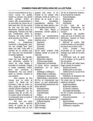 EXAMEN PARA METODOLOGÍA DE LA LECTURA                                            5

me da mucha lástima la tía y       pasado dos años. A tía            30.-En el fragmento anterior,
como nunca he podido               Eneida la he notado más           la tía Eneida se muestra
traerle su canario, hoy decidí     calmada. Entré al cuarto y vi         A)acomplejada.
darle caricias. Entré al           dentro de la jaula a dos              B)enajenada.
cuarto, ella, acostumbrada a       niños,              escuálidos,       C)agresiva.
la oscuridad se movía de un        esqueléticos, albinos. Tía            D)inhibida.
lado para otro. Se dio cuenta      Eneida les daba alpiste y los     31.-¿En       cuál    de    los
de que eso era para mí             contemplaba tiernamente.          siguientes fragmentos se
fascinante. Apenas podía ya                Mis hijos, flacos y       encuentra el nudo de la
distinguirla. Parecía una rata     dementes, comían alpiste y        acción?
gris metiéndose entre la           trinaban...                           A)Después de aquello,
chatarra. Se subía sobre la        25.-Por sus características       cada vez que le llevaba sus
jaula dorada y se mecía.           externas el texto anterior se     alimentos, sacaba la mano
        A     tientas,    entre    clasifica como                    de uñas largas.
tumbos        y     tropezones         A)poema.                          B)Entré al cuarto. Ella
comencé a perseguirla, pero            B)ensayo.                     acostumbrada a la oscuridad,
me las arreglé bien para               C)novela.                     se movía de un lado a otro.
estar con ella. Todo esto a            D)cuento.                         C)Tía       Eneida    vivía
cambio de un canario que           26.-El texto anterior está        encerrada en el cuarto de
por más que me empeñaba            relatado desde el punto de        trebejos que está en el patio
no podía regalarle.                vista del                         de atrás.
        Después de aquello,            A)protagonista.                   D)Piensan que al igual
cada vez que llegaba con               B)Narrador objetivo.          que el eclipse, yo le quito la
sus alimentos, sacaba la               C)Personaje testigo.          luz a la gente.
mano de uñas largas y                  D)Narrador omnisciente.       32.-El clímax del relato tiene
buscaba mi contacto. Llegué        27.-¿Qué forma expresiva          lugar cuando el narrador
a entrar repetidas veces,          predomina en el texto                 A)roba el canario.
pero     eso     comenzó      a    anterior?                             B)Descubre a sus hijos.
fastidiarme. Así que decidí            A)Diálogo y soliloquio.           C)Menciona la causa de la
darle un canario, costara lo           B)Monólogo y soliloquio.      locura de la tía.
que costara.                           C)Diálogo y descripción.          D)Refiere el desprecio de
        Han pasado ya tres             D)Monólogo y descripción.     los demás hacia la tía.
meses que no entro al              28.-Por la importancia que        33.-¿Qué tipo de tiempo se
cuarto. Le hablo de mi             tienen, ¿a qué clasificación      utiliza en el texto?
promesa y ella ríe como un         de personajes pertenecen los          A)atemporalidad.
rato y pega de saltos. Lo del      niños albinos?                        B)Tiempo objetivo.
canario parece imposible. No           A)antagonistas.                   C)Tiempo subjetivo.
puedo conseguirlo; ya ha               B)secundarios.                    D)Juegos temporales.
pasado más de un año. Yo               C)ambientales.                34.-En el texto prevalece un
no quiero volver a tocarle y le        D)tipo.                       ambiente de
he propuesto para su jaula el      29.-¿Quién es el personaje            A)incomunicación          e
jilguero de Goyita.                principal del relato anterior?    inadaptación.
        Por que me sentí               A)Doña Ruperta.                   B)inmovilidad.
demasiado solo resolvía            B)Tía Eneida.                         C)Desesperanza y miedo.
entrar al cuarto de la tía,        C)El narrador.                        D)Rencor y angustia.
desde aquellos días ya han         D)El mendigo.


                                  PRIMER SEMESTRE
 