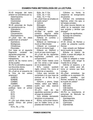 EXAMEN PARA METODOLOGÍA DE LA LECTURA                                             6

35.-El lenguaje del texto              B)2a., 8a. Y 13a.                 C)Sobre su frente, la
anterior se caracteriza por su         C)3a., 5a. Y 12a.             vergüenza se avergonzaría
   A)barroquismo.                      D)4a., 7a. Y 13a.             de posarse.
   B)jocosidad.                    42.-¿Qué tropo se emplea en           D)Ardan mis verdaderas
   C)sobriedad.                    el cuarto verso?                  lágrimas, ardan mis ojos, si
   D)sencillez.                        A)Símil.                      tal herejía cometen.
36.-El personaje de Goyita             B)Imagen.                     46.-¿Qué recurso literario se
se caracteriza por su                  C)Metáfora.                   utiliza en la expresión miel
   A)fanatismo.                        D)Alegoría.                   que endulza y almíbar que
   B)fatalismo.                    43.-Elija la opción que           amarga?
   C)superstición.                 contiene      algunos     datos       A)Juego de significados.
   D)escepticismo.                 biográficos de Shakespeare.           B)Juego de contrarios.
37.-¿Qué tipo de ideas                 A)Nació en Londres y              C)Hipérbaton.
predominan en el texto?            murió en Dublín.                      D)Metáfora.
   A)artísticos.                       B)Nació en Edimburgo y        47.-El clímax de Romeo y
   B)religiosas.                   murió en Manchester.              Julieta se presenta cuando
   C)históricas.                       C)Nació en Liverpool y        Romeo
   D)sociales.                     murió en el mismo lugar.              A)es avisado por Baltasar
Con base en el siguiente               D)Nació en Starford y         de la muerte de su amada.
fragmento      conteste     las    murió en ese mismo lugar.             B)Sube al balcón de
siguientes preguntas:              44.-¿Cuál de los siguientes       Julieta, a pesar del peligro, le
Vestidura de oro de los            fragmentos contiene una           declara su amor.
trabajadores,                      comparación?                          C)Se ve obligado a matar
adorno de las manos como               A)Un miedo helado corre       a Teobaldo para vengar la
de las pupilas.                    por mis venas y casi apaga        muerte de su amigo.
38.-Por la atmósfera esparce       en mí el aliento vital.               D)Entra al sepulcro, y al
sus fecundos olores,                   B)Tu cuerpo quedará           ver que Julieta yace allí,
una lluvia de axilas.              rígido, inmóvil, frío, como el    toma un veneno que lleva
39.-¿Cuál es el esquema de         mármol de un sepulcro.            consigo.
la rima de los versos                  C)Sus ojos servirán de        48.-¿Qué simbolizan las
anteriores?                        comentario a lo que haya de       estrellas en la expresión Oh,
   A)ABCA.                         confuso en el libro de su         desafío,      estrellas,   que
   B)ABAB.                         persona.                          Romeo exclama al conocer
   C)ABBC.                             D)Humo y plomo, fuego         la muerte de Julieta?
   D)ABBA.                         helado, salud que fallece,            A)El amor.
40.-¿Cuántas           sílabas     sueño que vela, esencia               B)El cielo.
poéticas tiene el primer           incógnita.                            C)El destino.
verso?                             45.-¿En      cuál      de   las       D)El sufrimiento.
   A)14.                           siguientes opciones se utiliza    49.-Por su importancia, el
   B)15.                           el juego de palabras?             personaje de Mercutio se
   C)16.                               A)Lo árboles demasiado        clasifica como
   D)17.                           temprano no prosperan.                A)protagonista.
41.-¿En qué sílaba recae el            B)Vos, como joven lozano,         B)secundario.
acento rítmico del primer          que no halláis como yo las            C)principal.
verso?                             pisadas del invierno frío.            D)ambiental.
   A)1a., 6a., y 12a.


                                  PRIMER SEMESTRE
 