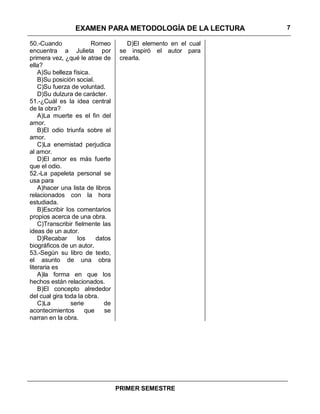 EXAMEN PARA METODOLOGÍA DE LA LECTURA           7

50.-Cuando               Romeo         D)El elemento en el cual
encuentra a Julieta por             se inspiró el autor para
primera vez, ¿qué le atrae de       crearla.
ella?
    A)Su belleza física.
    B)Su posición social.
    C)Su fuerza de voluntad.
    D)Su dulzura de carácter.
51.-¿Cuál es la idea central
de la obra?
    A)La muerte es el fin del
amor.
    B)El odio triunfa sobre el
amor.
    C)La enemistad perjudica
al amor.
    D)El amor es más fuerte
que el odio.
52.-La papeleta personal se
usa para
    A)hacer una lista de libros
relacionados con la hora
estudiada.
    B)Escribir los comentarios
propios acerca de una obra.
    C)Transcribir fielmente las
ideas de un autor.
    D)Recabar      los     datos
biográficos de un autor.
53.-Según su libro de texto,
el asunto de una obra
literaria es
    A)la forma en que los
hechos están relacionados.
    B)El concepto alrededor
del cual gira toda la obra.
    C)La         serie        de
acontecimientos        que    se
narran en la obra.




                                   PRIMER SEMESTRE
 
