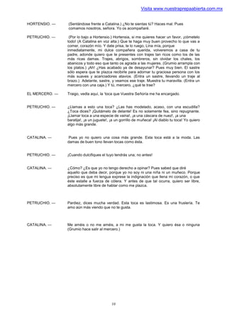 Visita www.nuestraprepaabierta.com.mx


HORTENSIO. —    (Sentándose frente a Catalina.) ¿No te sientas tú? Haces mal. Pues
                comamos nosotros, señora. Yo os acompañaré.

PETRUCHIO. —     (Por lo bajo a Hortensio.) Hortensia, si me quieres hacer un favor, ¡cómetelo
                todo! (A Catalina en voz alta.) Que te haga muy buen provecho lo que vas a
                comer, corazón mío. Y date prisa, te lo ruego, Lina mía, porque
                inmediatamente, mi dulce compañera querida, volveremos a casa de tu
                padre, adonde quiero que te presentes con trajes tan ricos como los de las
                más ricas damas. Trajes, abrigos, sombreros, sin olvidar los chales, los
                abanicos y todo eso que tanto os agrada a las mujeres. (Grumio arrampla con
                los platos.) ¡Ah! ¿Has acabado ya de desayunar? Pues muy bien. El sastre
                sólo espera que te plazca recibirle para adornar tu graciosa persona con los
                más suaves y acariciadores atavios. (Entra un sastre, llevando un traje al
                brazo.) Adelante, sastre, y veamos ese traje. Muestra tu maravilla. (Entra un
                mercero con una caja.) Y tú, mercero, ¿qué te trae?

EL MERCERO. —   Traigo, vedla aquí, la ‘toca que Vuestra Señoría me ha encargado.


PETRUCHIO. —    ¿Llamas a esto una toca? ¿Las has modelado, acaso, con una escudilla?
                ¿Toca dices? ¡Quitámelo de delante! Es no solamente fea, sino repugnante.
                ¡Llamar toca a una especie de vaina!, ¡a una cáscara de nuez!, ¡a una
                baratija!, ¡a un juguete!, ¡a un gorrillo de muñeca! ¡Al diablo tu toca! Yo quiero
                algo más grande.


CATALINA. —      Pues yo no quiero una cosa más grande. Esta toca está a la moda. Las
                damas de buen tono llevan tocas como ésta.


PETRUCHIO. —    ¡Cuando dulcifiques el tuyo tendrás una; no antes!


CATALINA. —     ¿Cómo? ¿Es que yo no tengo derecho a opinar? Pues sabed que diré
                aquello que deba decir, porque yo no soy ni una niña ni un muñeco. Porque
                preciso es que mi lengua exprese la indignación que llena mi corazón, o que
                éste estalle a fuerza de cólera. Y antes de que tal ocurra, quiero ser libre,
                absolutamente libre de hablar como me plazca.



PETRUCHIO. —    Pardiez, dices mucha verdad. Esta toca es lastimosa. Es una fruslería. Te
                amo aún más viendo que no te gusta.



CATALINA. —     Me améis o no me améis, a mi me gusta la toca. Y quiero ésa o ninguna
                (Grumio hace salir al mercero.)




                                           10
 
