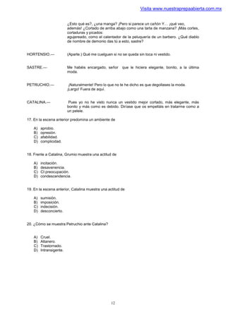 Visita www.nuestraprepaabierta.com.mx


                          ¿Esto qué es?, ¿una manga? ¡Pero si parece un cañón Y… ¡qué veo,
                          además! ¿Cortado de arriba abajo como una tarta de manzana? ¡Más cortes,
                          cortaduras y picados:
                          agujereado, como el calentador de la peluquería de un barbero. ¿Qué diablo
                          de nombre de demonio das tú a esto, sastre?


HORTENSIO.—               (Aparte.) Qué me cuelguen si no se queda sin toca ni vestido.


SASTRE.—                  Me habéis encargado, señor      que le hiciera elegante, bonito, a la última
                          moda.


PETRUCHIO.—                ¡Naturalmente! Pero lo que no te he dicho es que degollases la moda.
                          ¡Largo! Fuera de aquí.


CATALINA.—                 Pues yo no he visto nunca un vestido mejor cortado, más elegante, más
                          bonito y más como es debido. Diríase que os empelláis en tratarme como a
                          un pelele.

17. En la escena anterior predomina un ambiente de

    A)   aprobio.
    B)   opresión.
    C)   afabilidad.
    D)   complicidad.


18. Frente a Catalina, Grumio muestra una actitud de

    A)   incitación.
    B)   desavenencia.
    C)   CI preocupación.
    D)   condescendencia.


19. En la escena anterior, Catalina muestra una actitud de

    A)   sumisión.
    B)   imposición.
    C)   indecisión.
    D)   desconcierto.


20. ¿Cómo se muestra Petruchio ante Catalina?


    A)   Cruel.
    B)   Altanero.
    C)   Trastornado.
    D)   Intransigente.




                                                   12
 