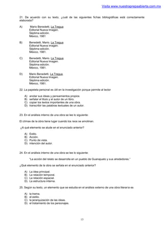 Visita www.nuestraprepaabierta.com.mx


21. De acuerdo con su texto, ¿cuál de las siguientes fichas bibliográficas está correctamente
elaborada?

A)        Mario Benedetti. La Tregua
          Editorial Nueva Imagen.
          Séptima edición.
          México, 1981

B)        Benedetti, Mario. La Tregua
          Editorial Nueva imagen.
          Séptima edición.
          México, 1981.

C)        Benedetti, Mario. La Tregua.
          Editorial Nueva Imagen.
          Séptima edición.
          México, 1981.

D)        Mario Benedetti. La Tregua.
          Editorial Nueva Imagen.
          Séptima edición.
          México, 1981.

22. La papeleta personal es útil en la investigación porque permite al lector

     A)   anotar sus ideas y pensamientos propios
     B)   señalar el titulo y el autor de un libro.
     C)   copiar los textos importantes de una obra.
     D)   transcribir las palabras textuales de un autor.


23. En el análisis interno de una obra se lee lo siguiente:

El clímax de la obra tiene lugar cuando los reos se amotinan.

¿A qué elemento se alude en el enunciado anterior?

     A)   Estilo.
     B)   Acción.
     C)   Punto de vista.
     D)   intención del autor.


24. En el análisis interno de una obra se lee lo siguiente:

          “La acción del relato se desarrolla en un pueblo de Guanajuato y sus alrededores.”

¿Qué elemento de la obra se señala en el enunciado anterior?

     A)   La idea principal.
     B)   La relación temporal.
     C)   La relación espacial.
     D)   La estructura interna.

25. Según su texto, un elemento que se estudia en el análisis externo de una obra literaria es

     A)   la trama.
     B)   el estilo.
     C)   la jerarquización de las ideas.
     D)   el tratamiento de los personajes.




                                                     13
 