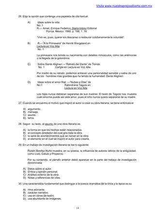 Visita www.nuestraprepaabierta.com.mx


26. Elija la opción que contenga una papeleta de cita textual.

         A)      Ideas sobre la vida.
                 No. 1
                 R.— Amiel, Enrique Federico. Diario Intimo Editorial
                        Porrúa. México. 1980. p. 166, 1. 18.

                 “Vivir es, pues, querer sin descanso o restaurar cotidianamente la voluntad”.

         B)       R.—”A la Primavera” de Henrik Wergeland en
                 Lectura en Voz Alta
                  No. 1

                 La primavera nos brinda su nacimiento con detalles minúsculos, como las anémonas
                 o la llegada de la golondrina.

         C)      Sobre Dante Alighieri.—”Retrato del Dante” de Tomás
                 No. 1         Carlyle en Lectura en Voz Alta

                 Por medio de su retrato, podemos entrever una personalidad sensible y sabia de uno
                 de los hombres más grandes que ha tenido la humanidad: Dante Alighieri.

         D)      Ideas sobre el amor filial. —”Nubes y Olas” de
                 No.1                     Rabindrana Tagore en
                                          Lectura en Voz Alta

                 Los hijos nunca debieran separarse de sus madres. El texto de Tagore nos muestra
                 cuán enorme puede ser este amor, pues el niño nunca quiere separarse de su madre.

27. Cuando se encuentra el motivo que inspiró al autor a crear su obra literaria, se tiene entonces el

    A)   argumento.
    B)   mensaje.
    C)   asunto.
    D)   tema.

28. Según su texto, el asunto de una obra literaria es

    A)   la forma en que los hechos están relacionados.
    B)   el concepto alrededor del cual gira toda la obra.
    C)   la serie de acontecimientos que se narran en la obra.
    D)   el elemento en el cual se inspiró el autor para crearla.

29. En un trabajo de investigación literaria se lee lo siguiente:

         Rubén Bonifaz Nuño muestra, en su poesía, la influencia de autores latinos de la antigüedad,
         como Livio, Catulo y Propercio.

         Por su contenido, el párrafo anterior debió aparecer en la parte del trabajo de investigación
         denominada

    A)   Datos sobre el autor.
    B)   Crítica y opinión personal.
    C)   Análisis externo de la obra.
    D)   Notas y referencias de citas.

30. Una característica fundamental que distingue a la poesía dramática de la lírica y la épica es su

    A)   rima asonante.
    B)   carácter narrativo.
    C)   uso en obras de teatro.
    D)   uso abundante de imágenes.


                                                     14
 