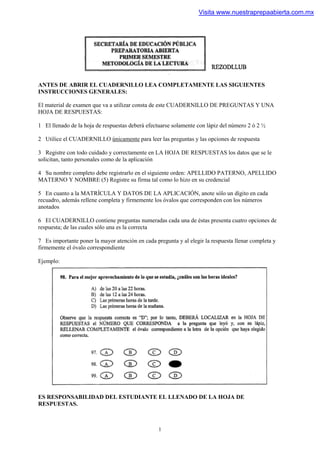 Visita www.nuestraprepaabierta.com.mx




ANTES DE ABRIR EL CUADERNILLO LEA COMPLETAMENTE LAS SIGUIENTES
INSTRUCCIONES GENERALES:

El material de examen que va a utilizar consta de este CUADERNILLO DE PREGUNTAS Y UNA
HOJA DE RESPUESTAS:

1 El llenado de la hoja de respuestas deberá efectuarse solamente con lápiz del número 2 ó 2 ½

2 Utilice el CUADERNILLO únicamente para leer las preguntas y las opciones de respuesta

3 Registre con todo cuidado y correctamente en LA HOJA DE RESPUESTAS los datos que se le
solicitan, tanto personales como de la aplicación

4 Su nombre completo debe registrarlo en el siguiente orden: APELLIDO PATERNO, APELLIDO
MATERNO Y NOMBRE (5) Registre su firma tal como lo hizo en su credencial

5 En cuanto a la MATRÍCULA Y DATOS DE LA APLICACIÓN, anote sólo un dígito en cada
recuadro, además rellene completa y firmemente los óvalos que corresponden con los números
anotados

6 El CUADERNILLO contiene preguntas numeradas cada una de éstas presenta cuatro opciones de
respuesta; de las cuales sólo una es la correcta

7 Es importante poner la mayor atención en cada pregunta y al elegir la respuesta llenar completa y
firmemente el óvalo correspondiente

Ejemplo:




ES RESPONSABILIDAD DEL ESTUDIANTE EL LLENADO DE LA HOJA DE
RESPUESTAS.



                                                  1
 