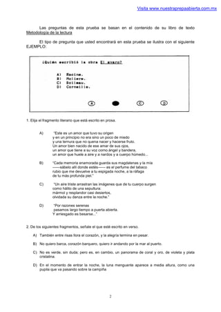Visita www.nuestraprepaabierta.com.mx



      Las preguntas de esta prueba se basan en el contenido de su libro de texto
Metodología de la lectura

     El tipo de pregunta que usted encontrará en esta prueba se ilustra con el siguiente
EJEMPLO:




1. Elija el fragmento literario que está escrito en prosa.


        A)        “Este es un amor que tuvo su origen
                 y en un principio no era sino un poco de miedo
                 y una ternura que no quena nacer y hacerse fruto.
                 Un amor bien nacido de ese amar de sus ojos,
                 un amor que tiene a su voz corno ángel y bandera,
                 un amor que huele a aire y a nardos y a cuerpo húmedo...

        B)       “Cada memoria enamorada guarda sus magdalenas y la mía
                 ——sábelo allí donde estés—— es el perfume del tabaco
                 rubio que me devuelve a tu espigada noche, a la ráfaga
                 de tu más profunda piel.”

        C)        “Un aire triste arrastran las imágenes que de tu cuerpo surgen
                 como hálito de una sepultura:
                 mármol y resplandor casi desiertos,
                 olvidada su danza entre la noche.”

        D)       “Por razones serenas
                 pasamos largo tiempo a puerta abierta.
                 Y arriesgado es besarse...”


2. De los siguientes fragmentos, señale el que esté escrito en verso.

    A) También entre risas llora el corazón, y la alegría termina en pesar.

    B) No quiero barca, corazón barquero, quiero ir andando por la mar al puerto.

    C) No es verde, sin duda; pero es, en cambio, un panorama de coral y oro, de violeta y plata
       cristalina.

    D) En el momento de entrar la noche, la luna menguante aparece a media altura, como una
       pupila que va pasando sobre la campiña




                                                     2
 
