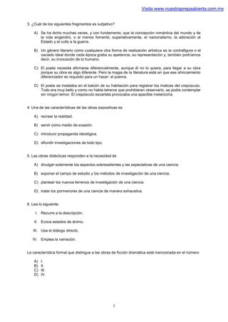 Visita www.nuestraprepaabierta.com.mx


3. ¿Cuál de los siguientes fragmentos es subjetivo?

    A) Se ha dicho muchas veces, y con fundamento, que la concepción romántica del mundo y de
       la vida engendró, o al menos fomentó, superlativamente, el nacionalismo, la adoración al
       Estado y el culto a la guerra.

    B) Un género literario como cualquiera otra forma de realización artística es la contrafigura o el
       vaciado ideal donde cada época graba su apetencia, su representación y, también podríamos
       decir, su invocación de lo humano.

    C) El poeta necesita afirmarse diferencialmente, aunque él no lo quiera, para llegar a su obra
       porque su obra es algo diferente. Pero la magia de la literatura está en que ese ahincamiento
       diferenciador es requisito para un hacer: el poema.

    D) El poeta se instalaba en el balcón de su habitación para registrar los matices del crepúsculo.
       Todo era muy bello y como no habla letreros que prohibieran observarlo, se podía contemplar
       sin ningún temor. El crepúsculo escarlata provocaba una apacible melancolía.


4. Una de las características de las obras expositivas es

    A) recrear la realidad.

    B) servir como medio de evasión.

    C) introducir propaganda ideológica.

    D) difundir investigaciones de todo tipo.


5. Las obras didácticas responden a la necesidad de

    A) divulgar solamente los aspectos sobresalientes y las expectativas de una ciencia.

    B) exponer el campo de estudio y los métodos de investigación de una ciencia.

    C) plantear los nuevos terrenos de investigación de una ciencia.

    D) tratar los pormenores de una ciencia de manera exhaustiva.


6. Lea lo siguiente:

     I. Recurre a la descripción.

    II. Evoca estados de ánimo.

   III. Usa el diálogo directo.

   IV. Emplea la narración.


La característica formal que distingue a las obras de ficción dramática está mencionada en el número

    A)   I.
    B)   II.
    C)   III.
    D)   IV.




                                                   3
 