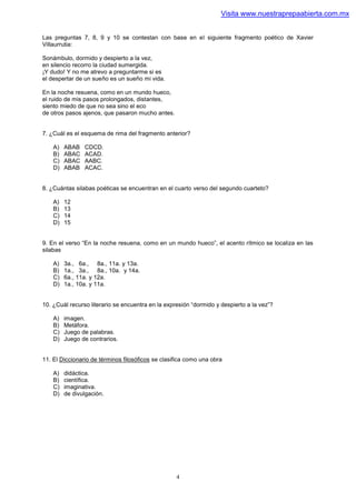 Visita www.nuestraprepaabierta.com.mx


Las preguntas 7, 8, 9 y 10 se contestan con base en el siguiente fragmento poético de Xavier
Villaurrutia:

Sonámbulo, dormido y despierto a la vez,
en silencio recorro la ciudad sumergida.
¡Y dudo! Y no me atrevo a preguntarme si es
el despertar de un sueño es un sueño mi vida.

En la noche resuena, como en un mundo hueco,
el ruido de mis pasos prolongados, distantes,
siento miedo de que no sea sino el eco
de otros pasos ajenos, que pasaron mucho antes.


7. ¿Cuál es el esquema de rima del fragmento anterior?

    A)   ABAB   CDCD.
    B)   ABAC   ACAD.
    C)   ABAC   AABC.
    D)   ABAB   ACAC.


8. ¿Cuántas silabas poéticas se encuentran en el cuarto verso del segundo cuarteto?

    A)   12
    B)   13
    C)   14
    D)   15


9. En el verso “En la noche resuena, como en un mundo hueco”, el acento rítmico se localiza en las
silabas

    A)   3a., 6a., 8a., 11a. y 13a.
    B)   1a., 3a., 8a., 10a. y 14a.
    C)   6a., 11a. y 12a.
    D)   1a., 10a. y 11a.


10. ¿Cuál recurso literario se encuentra en la expresión “dormido y despierto a la vez”?

    A)   imagen.
    B)   Metáfora.
    C)   Juego de palabras.
    D)   Juego de contrarios.


11. El Diccionario de términos filosóficos se clasifica como una obra

    A)   didáctica.
    B)   científica.
    C)   imaginativa.
    D)   de divulgación.




                                                   4
 