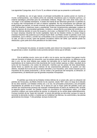 Visita www.nuestraprepaabierta.com.mx


Las siguientes 5 preguntas, de la 12 a la 15, se refieren al texto que se presenta a continuación:


        El petróleo es, con el gas natural, el principal combustible de cuantos ponen en marcha al
mundo contemporáneo, una materia prima de creciente importancia para la industria química y el
material estratégico primordial para las actividades militares. Ningún otro imán atrae tanto como el
“oro negro” a los capitales extranjeros, ni existe otra fuente de tan fabulosas ganancias; el petróleo es
la riqueza más monopolizada en todo el sistema capitalista. No hay empresarios que disfruten del
poder politice que ejercen, en escala universal, las grandes corporaciones petroleras. La Standard Oil
y la Shell levantan y destronan reyes y presidentes, financian conspiraciones palaciegas y golpes de
Estado, disponen de innumerables generales, ministros y James Bonds y en todas las comarcas y en
todos los idiomas deciden el curso de la guerra y de la paz. La Standard Oil Co. de Nueva Jersey es
la mayor empresa industrial del mundo capitalista; fuera de los Estados Unidos no existe ninguna
empresa industrial más poderosa que la Royal Dutch Shell. Las filiales venden el petróleo crudo a las
subsidiarias, que lo refinan y venden los combustibles a las sucursales para su distribución: la sangre
no sale, en todo el circuito, fuera del aparato circulatorio interno del cártel, que además posee los
oleoductos y gran parte de la flora petrolera en los siete mares.



        Se manipulan los precios, en escala mundial, para reducir los impuestos a pagar y aumentar
las ganancias a cobrar: el petróleo crudo aumenta siempre menos que el refinado.



        Con el petróleo ocurre, como con el café o con la carne, que los países ricos ganan mucho
más por tomarse el trabajo de consumirlo, que los países pobres por producirlo. La diferencia es de
diez a uno: de los once dólares que cuestan los derivados de un barril de petróleo, los países
exportadores de la materia prima más importante del mundo reciben apenas un dólar, resultado de la
suma de los impuestos y los costos de extracción, mientras que los países del área desarrollada,
donde tienen su asiento las casas matrices de las corporaciones petroleras, se quedan con diez
dólares, resultado de la suma de sus propios aranceles y sus impuestos, ocho veces mayores que los
impuestos de los países productores, y de los costos y las ganancias del transporte, la refinación, el
procesamiento y la distribución que las grandes empresas monopolizan.



        El petróleo que brota de los Estados Unidos disfruta de un precio alto, pero la cotización del
petróleo de Venezuela y de Medio Oriente ha ido cayendo, desde 1957, todo a lo largo de la década
de los años sesenta. Los Estados Unidos son, a la vez, los principales productores y los principales
importadores de petróleo en el mundo. En la época en que la mayor parte del petróleo crudo que
vendían las corporaciones provenía del subsuelo norteamericano el precio se mantenía alto; durante
la segunda guerra mundial, los Estados Unidos se convirtieron en importadores netos, y el cártel
comenzó a aplicar una nueva política de precios: la cotización se ha venido abajo sistemáticamente.
Curiosa inversión de las “leyes del mercado”: el precio del petróleo se derrumba, aunque no cesa de
aumentar la demanda mundial, a medida que se multiplican las fábricas, los automóviles y las plantas
generadoras de energía. Y otra paradoja: aunque el precio del




                                                   5
 