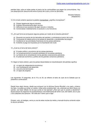 Visita www.nuestraprepaabierta.com.mx


petróleo baja, sube en todas partes el precio de los combustibles que pagan los consumidores. Hay
una desproporción descomunal entre el precio del crudo y el de los derivados.

                                                                                        Eduardo Galeana
                                                                                            (Adaptación)

12. En el texto anterior aparece la palabra monopolizan ¿significa monopolizar?

    A)   Poseer ilegalmente alguna industria.
    B)   Explotar frecuentemente algún recurso.
    C)   Atribuirse el uso exclusivo de algún recurso o industria.
    D)   Comercializar indebidamente un producto o una mercancía.


13. ¿En qué forma se enriquecen algunos países por medio de la industria petrolera?

    A)   Elevando los precios de los derivados del petróleo y controlando el precio del crudo.
    B)   Comprando la materia prima a los países en desarrollo y vendiéndoles tecnología.
    C)   Incidiendo en las actividades financieras de los países petroleros.
    D)   Evitando el pago de impuestos por la importación del crudo.


14. ¿Cuál es el tema del texto anterior?

    A)   El poder político y económico de los países petroleros.
    B)   La consecuencia de la inversión extranjera en los países petroleros.
    C)   La historia de la consolidación de las grandes corporaciones petroleras.
    D)   El potencial económico y político de los grandes consorcios petroleros.


15. Según el texto anterior, para los países desarrollados la industrialización del petróleo significa

    A)   un signo de independencia económica.
    B)   una manifestación del desarrollo.
    C)   una arma de dominación.
    D)   un signo de progreso.



Las siguientes 15 preguntas, de la 16 a la 30, se refieren al texto de Juan de la Cabada que se
presenta a continuación.



Desde hace algún tiempo, desde que enriquecí con la dichosa Guerra Mundial y me casé y vinieron
los hijos, no puedo ya contar un cuento. Antes solía contarlos bien. ¡Ay, entonces era libre! Ahora, en
cambio: ¡los hijos! ¡Miedo me da que cunda el mal ejemplo! ¿Pero por qué no acierto a decidirme?
Quizá porque los negocios me acostumbraron a los testimonios del señor cura, del notario, de un juez
o de cualquiera otra persona. “Ahí está don Fulano que lo diga.”



Empero, solo, sin testigos, venía yo una de estas noches de niebla y menuda llovizna corriendo sobre
la oscura carretera.




                                                     6
 