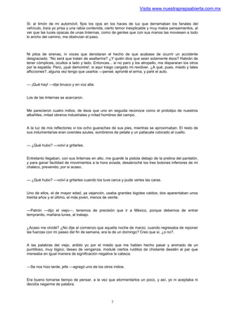 Visita www.nuestraprepaabierta.com.mx


Si: al timón de mi automóvil, fijos los ojos en los haces de luz que derramaban los fanales del
vehículo, traía yo prisa y una rabia contenida, cierto temor inexplicable y muy malos pensamientos, al
ver que las luces opacas de unas linternas, como de gentes que con sus manos las moviesen a todo
lo ancho del camino, me obstruían el paso.



Ni pitos de sirenas, ni voces que denotaran el hecho de que acabase de ocurrir un accidente
desgraciado. “No será que tratan de asaltarme? ¿Y quién dice que sean solamente ésos? Habrán de
tener cómplices, ocultos a lado y lado. Entonces... si no paro y los atropello, me dispararan los otros
por la espalda. Pero, ¡qué demontre!, si aquí traigo cargado mi revólver. ¿A qué, pues, miedo y tales
aflicciones?, alguna vez tengo que usarlos —pensé; apronté el arma, y paré el auto.


— ¡Qué hay! —dije brusco y en voz alta.


Los de las linternas se acercaron.


Me parecieron cuatro indios, de ésos que uno en seguida reconoce como el prototipo de nuestros
albañiles, mitad obreros industriales y mitad hombres del campo.


A la luz de mis reflectores vi los ocho guaraches de sus pies, mientras se aproximaban. El resto de
sus indumentarias eran overoles azules, sombreros de petate y un paliacate colorado al cuello.


— ¿Qué hubo? —volví a gritarles.


Entretanto llegaban, con sus linternas en alto, me guardé la pistola debajo de la pretina del pantalón,
y para ganar facilidad de movimientos a la hora aviada, desabroché los tres botones inferiores de mi
chaleco, prevenido, por si acaso.


— ¿Qué hubo? —volví a gritarles cuando los tuve cerca y pude verles las caras.


Uno de ellos, el de mayor edad, ya vejancón, usaba grandes bigotes caldos; dos aparentaban unos
treinta años y el último, el más joven, menos de veinte.


—Patrón —dijo el viejo—, tenemos de precisión que ir a México, porque debemos de entrar
tempranito, mañana lunes, al trabajo.


¿Acaso me olvidé? ¿No dije al comienzo que aquella noche de marzo, cuando regresaba de reponer
las fuerzas con mi paseo del fin de semana, era la de un domingo? Creo que si, ¿o no?.


A las palabras del viejo, ardido yo por el miedo que me hablan hecho pasar y animado de un
puntilloso, muy lógico, deseo de venganza, modulé ciertos ruiditos de chistante desdén al par que
meneaba en igual manera de significación negativa la cabeza.


—Se nos hizo tarde, jefe —agregó uno de los otros indios.


Era bueno tomarse tiempo de pensar, a la vez que atormentarlos un poco, y así, yo ni aceptaba ni
decidía negarme de palabra.



                                                  7
 