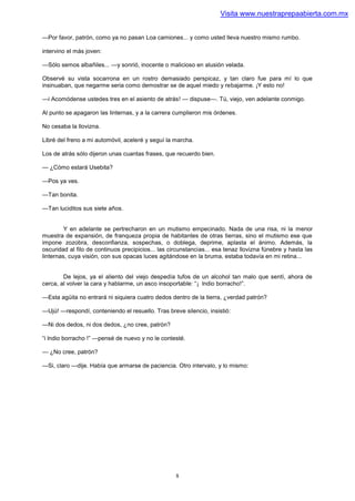 Visita www.nuestraprepaabierta.com.mx


—Por favor, patrón, como ya no pasan Loa camiones... y como usted lleva nuestro mismo rumbo.

intervino el más joven:

—Sólo semos albañiles... —y sonrió, inocente o malicioso en alusión velada.

Observé su vista socarrona en un rostro demasiado perspicaz, y tan claro fue para mí lo que
insinuaban, que negarme seria como demostrar se de aquel miedo y rebajarme. ¡Y esto no!

—i Acomódense ustedes tres en el asiento de atrás! — dispuse—. Tú, viejo, ven adelante conmigo.

Al punto se apagaron las linternas, y a la carrera cumplieron mis órdenes.

No cesaba la llovizna.

Libré del freno a mi automóvil, aceleré y seguí la marcha.

Los de atrás sólo dijeron unas cuantas frases, que recuerdo bien.

— ¿Cómo estará Usebita?

—Pos ya ves.

—Tan bonita.

—Tan luciditos sus siete años.


         Y en adelante se pertrecharon en un mutismo empecinado. Nada de una risa, ni la menor
muestra de expansión, de franqueza propia de habitantes de otras tierras, sino el mutismo ese que
impone zozobra, desconfianza, sospechas, o doblega, deprime, aplasta el ánimo. Además, la
oscuridad al filo de continuos precipicios... las circunstancias... esa tenaz llovizna fúnebre y hasta las
linternas, cuya visión, con sus opacas luces agitándose en la bruma, estaba todavía en mi retina...


        De lejos, ya el aliento del viejo despedía tufos de un alcohol tan malo que sentí, ahora de
cerca, al volver la cara y hablarme, un asco insoportable: “¡ lndio borracho!”.

—Esta agüita no entrará ni siquiera cuatro dedos dentro de la tierra, ¿verdad patrón?

—Ujú! —respondí, conteniendo el resuello. Tras breve silencio, insistió:

—Ni dos dedos, ni dos dedos, ¿no cree, patrón?

“i lndio borracho !” —pensé de nuevo y no le contesté.

— ¿No cree, patrón?

—Si, claro —dije. Había que armarse de paciencia. Otro intervalo, y lo mismo:




                                                    8
 