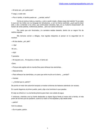 Visita www.nuestraprepaabierta.com.mx


—Ni tanto así, ¿eh, patroncito?

Y luego, a cada rato:

—Pos ni tantito, ni tantito puede ser... ¿verdad, señor?

        Corría el coche a toda su marcha, y volví a sentir miedo. ¡Estas cosas del instinto! Ya se sabe
lo que son los indios con su lenguaje de retruécanos, y con la misma cantinela; ¿qué querría decir
éste, o dar a entender a los otros, que continuaban clavados, fijos, en su mutismo empecinado? ¡Si
fuesen de veras piedras, inofensivas piedras... pero son seres humanos!

        Por cierto que aún lloviznaba y la carretera estaba desierta, dentro de un negror frío de
neblina espesa.

        Mis temores venían a ráfagas, mas lograba disiparlos al pensar en la seguridad de mi
revólver.

—Ni dos dedos, ¿eh, jefe?

—i Aja!

-Ni uno...

—iUjú!

Y persistía:

—Ni siquiera uno... Ni siquiera un dedo, ni tanto así.

-Claro.

—Porque esta agüita sólo la manda Dios para refrescar las siembritas...

—Naturalmente.

—Para refrescar las siembritas y no para que entre mucho en la tierra... ¿verdad?

—Verdad.

— ¿Verdad que si, patrón?

De pronto el motor del automóvil empezó a mostrar síntomas de haberse calentado con exceso.

En cuanto llegamos al primer pueblo, paré y dije a los hombres lo que pasaba.

El viejo se ofreció a ir a una tienda próxima para traer una cubeta de agua.

Y entonces, mientras una luz fuerte destacaba su lejana figura frente al marco dé la tienda, el más
joven de los tres que se quedaron, acercó su rostro a mis espaldas y dijo desde atrás:

—patrón!

Volví la cabeza.

—Es mi padre, patrón.




                                                    9
 