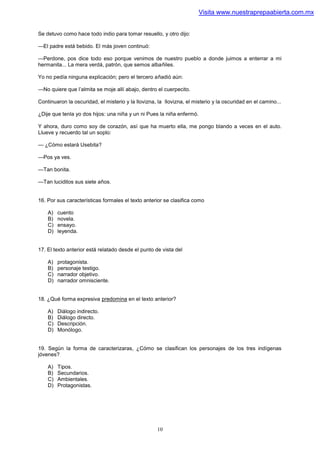 Visita www.nuestraprepaabierta.com.mx


Se detuvo como hace todo indio para tomar resuello, y otro dijo:

—El padre está bebido. El más joven continuó:

—Perdone, pos dice todo eso porque venimos de nuestro pueblo a donde juimos a enterrar a mi
hermanita... La mera verdá, patrón, que semos albañiles.

Yo no pedía ninguna explicación; pero el tercero añadió aún:

—No quiere que l’almita se moje allí abajo, dentro el cuerpecito.

Continuaron la oscuridad, el misterio y la llovizna, la llovizna, el misterio y la oscuridad en el camino...

¿Dije que tenla yo dos hijos: una niña y un ni Pues la niña enfermó.

Y ahora, duro como soy de corazón, así que ha muerto ella, me pongo blando a veces en el auto.
Llueve y recuerdo tal un soplo:

— ¿Cómo estará Usebita?

—Pos ya ves.

—Tan bonita.

—Tan luciditos sus siete años.


16. Por sus características formales el texto anterior se clasifica como

    A)   cuento
    B)   novela.
    C)   ensayo.
    D)   leyenda.


17. El texto anterior está relatado desde el punto de vista del

    A)   protagonista.
    B)   personaje testigo.
    C)   narrador objetivo.
    D)   narrador omnisciente.


18. ¿Qué forma expresiva predomina en el texto anterior?

    A)   Diálogo indirecto.
    B)   Diálogo directo.
    C)   Descripción.
    D)   Monólogo.


19. Según la forma de caracterizaras, ¿Cómo se clasifican los personajes de los tres indígenas
jóvenes?

    A)   Tipos.
    B)   Secundarios.
    C)   Ambientales.
    D)   Protagonistas.




                                                     10
 