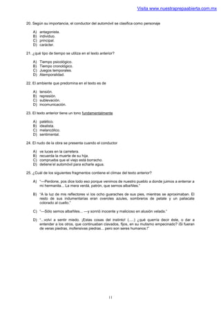 Visita www.nuestraprepaabierta.com.mx


20. Según su importancia, el conductor del automóvil se clasifica como personaje

    A)   antagonista.
    B)   individuo.
    C)   principal.
    D)   carácter.

21. ¿qué tipo de tiempo se utiliza en el texto anterior?

    A)   Tiempo psicológico.
    B)   Tiempo cronológico.
    C)   Juegos temporales.
    D)   Atemporalidad.

22. El ambiente que predomina en el texto es de

    A)   tensión.
    B)   represión.
    C)   sublevación.
    D)   incomunicación.

23. El texto anterior tiene un tono fundamentalmente

    A)   patético.
    B)   idealista.
    C)   melancólico.
    D)   sentimental.

24. El nudo de la obra se presenta cuando el conductor

    A)   ve luces en la carretera.
    B)   recuerda la muerte de su hija.
    C)   comprueba que el viejo está borracho.
    D)   detiene’el automóvil para echarle agua.

25. ¿Cuál de los siguientes fragmentos contiene el climax del texto anterior?

    A) “—Perdone, pos dice todo eso porque venimos de nuestro pueblo a donde juimos a enterrar a
       mi hermanita... La mera verdá, patrón, que sernos albañiles.”

    B) “A la luz de mis reflectores vi los ocho guaraches de sus pies, mientras se aproximaban. El
       resto de sus indumentarias eran overoles azules, sombreros de petate y un paliacate
       colorado al cuello.”

    C) “—Sólo semos albañiles... —y sonrió inocente y malicioso en alusión velada.”

    D) “...volví a sentir miedo. ¡Estas cosas del instinto! (.....) ¿qué querría decir éste, o dar a
       entender a los otros, que continuaban clavados, fijos, en su mutismo empecinado? iSi fueran
       de veras piedras, inofensivas piedras... pero son seres humanos.!”




                                                    11
 