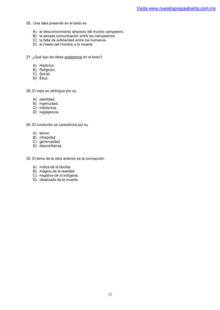 Visita www.nuestraprepaabierta.com.mx


26.. Una idea presente en el texto es

    A)   el desconocimiento absoluto del mundo campesino.
    B)   la escasa comunicación entre los campesinos.
    C)   la falta de solidaridad entre los humanos.
    D)   el miedo del hombre a la muerte.


27. ¿Qué tipo de ideas predomina en el texto?

    A)   Histórico.
    B)   Religioso.
    C)   Social.
    D)   Ético.


28. El viejo se distingue por su

    A)   debilidad.
    B)   ingenuidad.
    C)   indolencia.
    D)   negligencia.


29. El conductor se caracteriza por su

    A)   temor.
    B)   intrepidez.
    C)   generosidad.
    D)   desconfianza.


30. El tema de la obra anterior es la concepción

    A)   mítica de la familia.
    B)   mágica de la realidad.
    C)   negativa de lo indígena.
    D)   idealizada de la muerte.




                                                   12
 