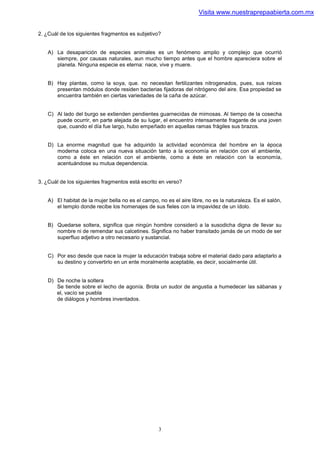 Visita www.nuestraprepaabierta.com.mx


2. ¿Cuál de los siguientes fragmentos es subjetivo?


    A) La desaparición de especies animales es un fenómeno amplio y complejo que ocurrió
       siempre, por causas naturales, aun mucho tiempo antes que el hombre apareciera sobre el
       planeta. Ninguna especie es eterna: nace, vive y muere.


    B) Hay plantas, como la soya, que. no necesitan fertilizantes nitrogenados, pues, sus raíces
       presentan módulos donde residen bacterias fijadoras del nitrógeno del aire. Esa propiedad se
       encuentra también en ciertas variedades de la caña de azúcar.


    C) Al lado del burgo se extienden pendientes guarnecidas de mimosas. Al tiempo de la cosecha
       puede ocurrir, en parte alejada de su lugar, el encuentro intensamente fragante de una joven
       que, cuando el día fue largo, hubo empeñado en aquellas ramas frágiles sus brazos.


    D) La enorme magnitud que ha adquirido la actividad económica del hombre en la época
       moderna coloca en una nueva situación tanto a la economía en relación con el ambiente,
       como a éste en relación con el ambiente, como a éste en relación con la economía,
       acentuándose su mutua dependencia.


3. ¿Cuál de los siguientes fragmentos está escrito en verso?


    A) El habitat de la mujer bella no es el campo, no es el aire libre, no es la naturaleza. Es el salón,
       el templo donde recibe los homenajes de sus fieles con la impavidez de un ídolo.


    B) Quedarse soltera, significa que ningún hombre consideró a la susodicha digna de llevar su
       nombre ni de remendar sus calcetines. Significa no haber transitado jamás de un modo de ser
       superfluo adjetivo a otro necesario y sustancial.


    C) Por eso desde que nace la mujer la educación trabaja sobre el material dado para adaptarlo a
       su destino y convertirlo en un ente moralmente aceptable, es decir, socialmente útil.


    D) De noche la soltera
       Se tiende sobre el lecho de agonía. Brota un sudor de angustia a humedecer las sábanas y
       el, vacío se puebla
       de diálogos y hombres inventados.




                                                    3
 