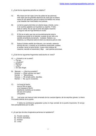 Visita www.nuestraprepaabierta.com.mx


2. ¿Cuál de los siguientes párrafos es objetivo?


A)        Mis rosas son tan rojas como las patas de las palomas;
          más rojas que los grandes abanicos de coral que el océano
          mece en sus abismos; pero el invierno ha helado mis venas
          y las heladas han marchitado mis botones.

B)        La tierra suspira dormida con aliento largo y hondo, como
          si en sueños agitados se inquietara su espíritu. Y todo
          está en calma. No se oye el canto del pájaro insomne
          y ninguna vida de hoja tiembla en el aire.

C)        El Sol es el astro que nos envía prácticamente toda la
          energía que existe en el planeta, a pesar de ser sólo una
          estrella amarillenta de tamaño modesto. Debido a su
          distancia, su influencia sobre la tierra es decisiva para la vida.

D)        Sube el cohete vestido de máscara, con cerrado, estrecho
          dominó de luto, y cuando ya no podemos alcanzarle, quitase
          el antifaz, lanza un grito burlón, y para más mofarse de
          nosotros, sacude su escarcela y deja caer piedras preciosas.


3. ¿Cuál de los siguientes fragmentos está escrito en verso?

A) — ¿Volveré a ver a usted?
   — Tal vez.
   — ¿Cuándo?
   — Mañana.
   — ¿Aquí?
   — En San Angel.

B)   Marcelo. — ¿Qué ha sucedido?
     Horacio — ¿Qué noticias nos dais?
     Hamlet. — Maravillosas.
     Horacio. — Mi amado señor, decidlas.
     Hamlet. — No, que lo revelaréis.


C)        La lluvia ha hecho
          que se filtre el agua
          y se traspase el techo
          destilando metódica en la estera
          del piso de la pieza,
          una gotera.

D)       Las luces van hacia el calor emanado de los cuerpos ligeros, de los espíritus graves. La tierra
fría queda delante de la puerta.

         Y todos los pordioseros golpeaban juntos la hoja cerrada de la puerta imponente. El arroyo
llora precipitándose por la calle.



4. ¿A qué tipo de obra imaginativa pertenece el epitalamio?

     A)   Ficción narrativa.
     B)   Ficción dramática.
     C)   Ensayo.
     D)   Lírica.



                                                       3
 