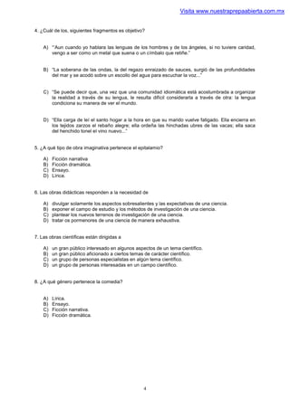 Visita www.nuestraprepaabierta.com.mx


4. ¿Cuál de los, siguientes fragmentos es objetivo?


    A) “‘Aun cuando yo hablara las lenguas de los hombres y de los ángeles, si no tuviere caridad,
       vengo a ser como un metal que suena o un címbalo que retiñe.”


    B) “La soberana de las ondas, la del regazo enraizado de sauces, surgió de las profundidades
       del mar y se acodó sobre un escollo del agua para escuchar la voz...”


    C) “Se puede decir que, una vez que una comunidad idiomática está acostumbrada a organizar
       la realidad a través de su lengua, le resulta difícil considerarla a través de otra: la lengua
       condiciona su manera de ver el mundo.


    D) “Ella carga de leí el santo hogar a la hora en que su marido vuelve fatigado. Ella encierra en
       los tejidos zarzos el rebaño alegre; ella ordeña las hinchadas ubres de las vacas; ella saca
       del henchido tonel el vino nuevo...”


5. ¿A qué tipo de obra imaginativa pertenece el epitalamio?

    A)   Ficción narrativa
    B)   Ficción dramática.
    C)   Ensayo.
    D)   Lírica.


6. Las obras didácticas responden a la necesidad de

    A)   divulgar solamente los aspectos sobresalientes y las expectativas de una ciencia.
    B)   exponer el campo de estudio y los métodos de investigación de una ciencia.
    C)   plantear los nuevos terrenos de investigación de una ciencia.
    D)   tratar os pormenores de una ciencia de manera exhaustiva.


7. Las obras científicas están dirigidas a

    A)   un gran público interesado en algunos aspectos de un tema científico.
    B)   un gran público aficionado a ciertos temas de carácter científico.
    C)   un grupo de personas especialistas en algún tema científico.
    D)   un grupo de personas interesadas en un campo científico.


8. ¿A qué género pertenece la comedia?


    A)   Lírica.
    B)   Ensayo.
    C)   Ficción narrativa.
    D)   Ficción dramática.




                                                   4
 