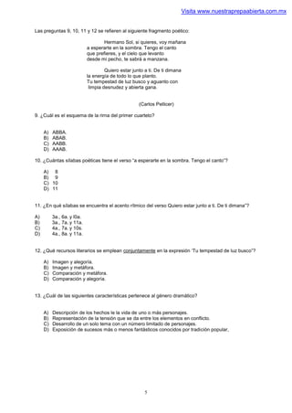 Visita www.nuestraprepaabierta.com.mx


Las preguntas 9, 10, 11 y 12 se refieren al siguiente fragmento poético:

                                    Hermano Sol, si quieres, voy mañana
                            a esperarte en la sombra. Tengo el canto
                            que prefieres, y el cielo que levanto
                            desde mi pecho, te sabrá a manzana.

                                     Quiero estar junto a ti. De ti dimana
                            la energía de todo lo que planto.
                            Tu tempestad de luz busco y aguanto con
                             limpia desnudez y abierta gana.


                                                     (Carlos Pellicer)

9. ¿Cuál es el esquema de la rirna del primer cuarteto?


     A)   ABBA.
     B)   ABAB.
     C)   AABB.
     D)   AAAB.

10. ¿Cuántas sílabas poéticas tiene el verso “a esperarte en la sombra. Tengo el canto”?

     A) 8
     B) 9
     C) 10
     D) 11


11. ¿En qué sílabas se encuentra el acento rítmico del verso Quiero estar junto a ti. De ti dimana”?

A)        3a., 6a. y l0a.
B)        3a., 7a. y 11a.
C)        4a., 7a. y 10s.
D)        4a., 8a. y 11a.


12. ¿Qué recursos literarios se emplean conjuntamente en la expresión ‘Tu tempestad de luz busco”?

     A)   Imagen y alegoría.
     B)   Imagen y metáfora.
     C)   Comparación y metáfora.
     D)   Comparación y alegoría.


13. ¿Cuál de las siguientes características pertenece al género dramático?


     A)   Descripción de los hechos le la vida de uno o más personajes.
     B)   Representación de la tensión que se da entre los elementos en conflicto.
     C)   Desarrollo de un solo tema con un número limitado de personajes.
     D)   Exposición de sucesos más o menos fantásticos conocidos por tradición popular,




                                                        5
 