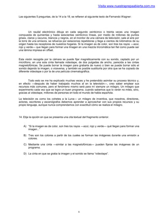 Visita www.nuestraprepaabierta.com.mx


Las siguientes 5 preguntas, de la 14 a la 18, se refieren al siguiente texto de Fernando Wagner:




         Un raudal electrónico dibuja en cada segundo veinticinco o treinta veces una imagen
compuesta de quinientas y hasta seiscientas veinticinco líneas, por medio de millones de puntos
grises, claros y oscuros, blancos y negros, en el monitor de una cámara de televisión; sale al aire por
la torre de una emisora, se refuerza por estaciones repetidoras y llega a cientos de kilómetros de su
origen hasta los receptores de nuestros hogares. Si la imagen es de color, son tres los rayos —azul,
rojo y verde— que llegan para formar una Imagen en una mezcla tricromática tan fiel como puede ser
una lámina impresa en offset.


Esta visión recogida por la cámara se puede fijar magnéticamente con su sonido, captado por un
micrófono, en una sola cinta llamada videotape, de dos pulgadas de ancho, parecida a las cintas
magnetofónicas. Se puede borrar la imagen para grabarla de nuevo o bien se puede borrar sólo el
sonido dejando la imagen, o viceversa, y también es posible sustituirla por otra que se ha copiado de
diferente videotape o por la de una película cinematográfica.


        Todo esto se me ha explicado muchas veces y he pretendido asimilar su proceso técnico y,
en efecto —después de haber trabajado muchos al en la televisión—, creo saber emplear sus
recursos más comunes, pero el fenómeno mismo será para mí siempre un milagro. Un milagro que
experimento cada vez que se logra un buen programa. cuando sabemos que lo verán no miles, sino,
gracias al videotape, millones de personas en todo el mundo de habla española.

La televisión es como los cohetes a la Luna— un milagro de inventiva, que nosotros, directores,
actores, escritores y escenógrafos debemos aprender a aprovechar con sus propios recursos y su
propio lenguaje, aunque nunca comprendamos con exactitud cómo se realiza el milagro.



14. Elija la opción en que se presenta una cita textual del fragmento anterior.


    A) “Si la imagen es de color, son tres los rayos —azul, rojo y verde— qué llegan para formar una
       imagen...”

    B) Tres son los colores a partir de los cuales se forman las imágenes durante una emisión a
       colores.

    C) Mediante una cinta —similar a las magnetofónicas— pueden fijarse las imágenes de un
       programa.

    D) La cinta en que se graba la imagen y el sonido se llama “videotape”.




                                                    6
 