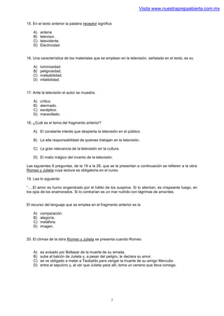 Visita www.nuestraprepaabierta.com.mx


15. En el texto anterior la palabra receptor significa

    A)   antena.
    B)   televisor.
    C)   televidente.
    D)   Electricidad


16. Una característica de los materiales que se emplean en la televisión, señalada en el texto, es su

    A)   luminosidad.
    B)   peligrosidad.
    C)   maleabilidad.
    D)   infalibilidad.


17. Ante la televisión el autor se muestra.

    A)   crítico.
    B)   alarmado.
    C)   escéptico.
    D)   maravillado.

18. ¿Cuál es el tema del fragmento anterior?

    A) El constante interés que despierta la televisión en el público.

    B) La alta responsabilidad de quienes trabajan en la televisión.

    C) La gran relevancia de la televisión en la cultura.

    D) El matiz mágico del invento de la televisión.

Las siguientes 8 preguntas, de la 19 a la 26, que se le presentan a continuación se refieren a la obra
Romeo y Julieta cuya lectura es obligatoria en el curso.

19. Lea lo siguiente:

“….El amor es humo engendrado por el hálito de los suspiros. Si lo alientan, es crispeante fuego, en
los ojos de los enamorados. Si lo contrarían es un mar nutrido con lágrimas de amantes.


El recurso del lenguaje que se emplea en el fragmento anterior es la

    A)   comparación.
    B)   alegoría.
    C)   metáfora.
    D)   imagen.


20. El clímax de la obra Romeo y Julieta se presenta cuando Romeo


    A)   es avisado por Baltasar de la muerte de su amada.
    B)   sube al balcón de Julieta y, a pesar del peligro, le declara su amor.
    C)   se ve obligado a matar a Teobaldo para vengar la muerte de su amigo Mercutio.
    D)   entra al sepulcro y, al ver que Julieta yace allí, toma un veneno que lleva consigo.




                                                     7
 