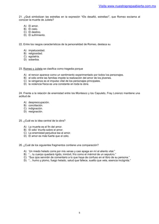 Visita www.nuestraprepaabierta.com.mx


21. ¿Qué simbolizan las estrellas en la expresión “lOs desafió, estrellas!”, que Romeo exclama al
conocer la muerte de Julieta?

    A)   El amor.
    B)   El cielo.
    C)   El destino.
    D)   El sufrimiento.


22. Entre los rasgos característicos de la personalidad de Romeo, destaca su

    A)   impetuosidad.
    B)   religiosidad.
    C)   egolatría.
    D)   soberbia.


23. Romeo y Julieta se clasifica como tragedia porque

    A)   el rencor aparece como un sentimiento experimentado por todos los personajes.
    B)   el odio entre las familias impide la realización del amor de los jóvenes.
    C)   la venganza es el impulso vital de los personajes principales.
    D)   la violencia física es una constante en toda la obra.


24. Frente a la relación de enemistad entre los Montesco y los Capuleto, Fray Lorenzo mantiene una
actitud de

    A)   despreocupación.
    B)   conciliación.
    C)   indignación.
    D)   resignación.


25. ¿Cuál es la idea central de la obra?

    A)   La muerte es el fin del amor.
    B)   El odio’ triunfa sobre el amor.
    C)   La enemistad perjudica lea al amor.
    D)   El amor es más fuerte que el odio.


26. ¿Cuál de los siguientes fragmentos contiene una comparación?

    A)   ‘Un miedo helado corre por mis venas y casi apaga en mí el aliento vital.”
    B)   “... tu cuerpo quedará rígido, inmóvil, frío como el mármol de un sepulcro.”
    C)   “Sus ojos servirán de comentario a lo que haya de confuso en el libro de su persona.”
    D)   “... humo y plomo, fuego helado, salud que fallece, sue6o que vela, esencia incógnita.”




                                                   8
 