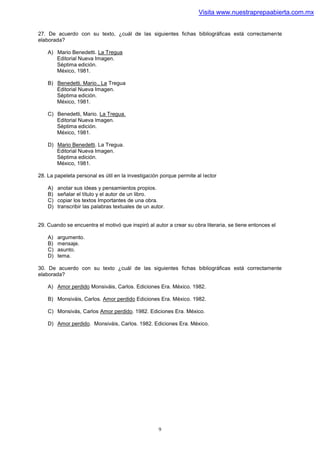 Visita www.nuestraprepaabierta.com.mx


27. De acuerdo con su texto, ¿cuál de las siguientes fichas bibliográficas está correctamente
elaborada?

    A) Mario Benedetti. La Tregua
       Editorial Nueva Imagen.
       Séptima edición.
       México, 1981.

    B) Benedetti. Mario., La Tregua
       Editorial Nueva Imagen.
       Séptima edición.
       México, 1981.

    C) Benedetti, Mario. La Tregua.
       Editorial Nueva lmagen.
       Séptima edición.
       México, 1981.

    D) Mario Benedetti. La Tregua.
       Editorial Nueva Imagen.
       Séptima edición.
       México, 1981.

28. La papeleta personal es útil en la investigación porque permite al lector

    A)   anotar sus ideas y pensamientos propios.
    B)   señalar el título y el autor de un libro.
    C)   copiar los textos Importantes de una obra.
    D)   transcribir las palabras textuales de un autor.


29. Cuando se encuentra el motivó que inspiró al autor a crear su obra literaria, se tiene entonces el

    A)   argumento.
    B)   mensaje.
    C)   asunto.
    D)   tema.

30. De acuerdo con su texto ¿cuál de las siguientes fichas bibliográficas está correctamente
elaborada?

    A) Amor perdido Monsiváis, Carlos. Ediciones Era. México. 1982.

    B) Monsiváis, Carlos. Amor perdido Ediciones Era. México. 1982.

    C) Monsivás, Carlos Amor perdido. 1982. Ediciones Era. México.

    D) Amor perdido. Monsiváis, Carlos. 1982. Ediciones Era. México.




                                                     9
 