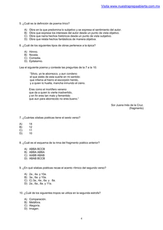 Visita www.nuestraprepaabierta.com.mx




5. ¿Cuál es la definición de poema lírico?

     A)   Obra en la que predomina lo subjetivo y se expresa el sentimiento del autor.
     B)   Obra que expresa los intereses del autor desde un punto de vista objetivo.
     C)   Obra que narra hechos históricos desde un punto de vista subjetivo.
     D)   Obra que relata hechos fantásticos de manera objetiva.

6. ¿Cuál de los siguientes tipos de obras pertenece a la épica?

     A)   Himno.
     B)   Novela.
     C)   Comedia.
     D)   Epitalamio.

Lea el siguiente poema y conteste las preguntas de la 7 a la 10.

          “Silvio, yo te aborrezco, y aun condeno
          el que estés de esta suerte en mi sentido:
          que infama al hierro el escorpión herido,
          y a quien lo huella, mancha inmundo el cieno.

          Eres como el mortífero veneno
          que da a quien lo vierte inadvertido,
          y en fin eres tan malo y fementido
          que aun para aborrecido no eres bueno.”

                                                                             Sor Juana Inés de la Cruz.
                                                                                           (fragmento)


7. ¿Cuántas silabas poéticas tiene el sexto verso?

A)        14
B)        12
C)        11
D)        10


8. ¿Cuál es el esquema de la rima del fragmento poético anterior?

     A)   ABBA BCCB
     B)   ABBA ABBA
     C)   AABB ABAB
     D)   ABAB BCCB


9. ¿En qué silabas poéticas recae el acento rítmico del segundo verso?

     A)   2a., 4a. y 10a.
     B)   3a., 6a. y 10a.
     C)   C) 3a., 4a., 6a. y 8a.
     D)   2a., 6a., 8a. y 11a.


10. ¿Cuál de los siguientes tropos se utiliza en la segunda estrofa?

     A)   Comparación.
     B)   Metáfora.
     C)   Alegoría.
     D)   Imagen.


                                                     4
 