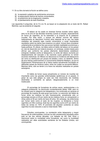 Visita www.nuestraprepaabierta.com.mx


11. En su libro de texto la ficción se define como

    A)   la expresión subjetiva de sentimientos amorosos.
    B)   la especulación teórica de hechos comprobados.
    C)   el predominio de la imaginación creadora.
    D)   el planteamiento de tesis filosóficas.

Las siguientes 5 preguntas, de la 12 a la 16, se basan en la adaptación de un texto del Dr. Rafael
Martínez, que se presenta en seguida:


                     El tabaco se ha usado en diversas formas durante varios siglos,
             pero no es sino en las décadas recientes cuando su empelo, especialmente
             en forma de cigarrillos, se ha extendido a la mayoría de la población
             mundial. Por esta razón, y porque los efectos nocivos del tabaco
             habitualmente se descubren muchos años después de su uso, fue hasta
             mediados del presente siglo cuando comenzaron a surgir importantes
             resultados sobre los daños que ocasiona a la salud. Incluso para considerar
             unitariamente el problema hay que evocar también realidades económicas y
             hasta políticas. En efecto, los datos sobre el hábito del tabaco en los países
             en vías de desarrollo son todavía escasos; sin embargo, existen bases para
             afirmar que conforme los países altamente desarrollados establecen
             enérgicas medidas contra el tabaquismo, la venta del tabaco aumenta por
             desplazamiento del mercado a las naciones cuyos gobiernos no toman
             acciones restrictivas. En México se desconoce la incidencia del tabaquismo
             así como su distribución por grupos de edades y sexo; no obstante, dentro
             de poco tiempo podrá tenerse un conocimiento bastante fidedigno, ya que la
             Organización Panamericana de la Salud realiza actualmente encuestas en
             diferentes países de América Latina, entre los cuales se encuentra México.
             Mientras tanto, sólo se tienen a la mano los estudios realizados en países
             extranjeros.


                     El hábito de fumar causa actualmente un número de muertes tan
             importante como las grandes enfermedades epidémicas en el pasado. A
             pesar de que este peligro es cada vez más reconocido, las medidas
             destinadas a combatirlo se aplican, desgraciadamente, a un nivel
             inadecuado.


                       El porcentaje de fumadores de ambos sexos, pertenecientes a la
             categoría profesional, ha disminuido constantemente desde 1958, pero no
             ha variado para la categoría de trabajadores y ha continuado en ascenso el
             porcentaje de mujeres de este grupo que fuman. La reducción del hábito de
             fumar entre los médicos ha sido impresionante; actualmente sólo un
             porcentaje cercano al 20 por ciento de los médicos fuma, en comparación a
             cifras sobre el 50 por ciento de hace 20 años. Sin embargo, las enfermeras
             aún fuman tanto como el resto de las mujeres. La tendencia a fumar
             cigarrillos con filtro continúa. Este tipo de cigarrillos sumó el 87 por ciento de
             todas las ventas en 1975. El promedio del alquitrán contenido en estos
             cigarrillos ha sido reducido a casi la mitad desde 1965.


                     Estudios concluyentes. La correlación entre tabaquismo y mayor
             frecuencia de enfermedades crónicas ha sido ampliamente estudiada sobre
             todo en las dos últimas décadas. Los trabajos de Hill, Dell, Khan y
             Hammond sobre la mortalidad entre fumadores, así como la morbilidad
             realizados por altas autoridades sanitarias de los Estados Unidos, son
             concluyentes.




                                                     5
 