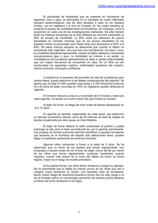 Visita www.nuestraprepaabierta.com.mx


          El porcentaje de mortalidad que se presenta en fumadores de
cigarrillos, puro y pipa, se demuestra en el resultado de cuatro diferentes
estudios epidemiológicos, dos de ellos llevados a cabo en los Estados
Unidos, uno en Inglaterra y el otro en Canadá. En los cuatro estudios es
evidente el exceso de mortalidad entre los fumadores. Sin embargo, varía la
proporción en cada una de las investigaciones realizadas. De esta manera
entre los médicos fumadores de la Gran Bretaña se encontró solamente un
28% de exceso de mortalidad, un 65% entre los veteranos de guerra
estudiados en Canadá, mientras que en los grupos estudiados en los
Estados Unidos el porcentaje varió hasta cifras que alcanzaron el 83% y el
84%. De estos mismos estudios se desprende que cuando el hábito no
comprende sólo cigarrillos, sino que hay una combinación con pipa o puro,
la mortalidad desciende ligeramente; cuando el hábito tabáquico comprende
exclusivamente pipa o puro, la mortalidad es mínima o no existe. La
mortalidad en los fumadores generalmente se debe a ciertas enfermedades
que con mayor frecuencia se encuentran en ellos. En un 80% se ven
involucrados los siguientes cuadros: enfermedad isquémica del corazón,
cáncer pulmonar, bronquitis y enfisema.


          La lentitud en el aumento del promedio de vida de la población para
ambos sexos, puede atribuirme a las fatales consecuencias del cigarrillo. Se
estima que en total 21,400 muertes masculinas y 3,750 femeninas entre los
35 y 64 años de edad, ocurridas en 1974, en Inglaterra, pueden atribuirse al
cigarrillo.

        El fumador reduce su vida en un promedio de 5 minutos y medio por
cada cigarrillo, un tiempo no mucho menor del que invierte en fumarlo.

        Al dejar de fumar, el riesgo de morir antes de tiempo desaparece en
10 ó 15 años.

        El cigarrillo es también responsable de mala salud, que determina
un elevado ausentismo laboral; cerca de 50 millones de días de trabajo se
pierden anualmente por esta causa, en Gran Bretaña.

         El dejar de fumar detiene el daño ocasionado al pulmón y puede
prolongar la vida, pero el daño ya producido es, por lo general, permanente.
Las pruebas de función pulmonar permiten identificar a aquellos fumadores
que teniendo en el momento del estudio sólo alteraciones leves, pueden
llegar a invalidarse seriamente de continuar fumando.

         Algunos niños comienzan a fumar a la edad de 5 años. Se ha
observado que un tercio de los adultos que fuman regularmente, han
empezado a hacerlo antes de los 9 años de edad. Cerca del 80 por ciento
de los niños que fuman regularmente, continúan haciéndolo cuando
mayores; cuanto más precoz es el inicio del hábito de fumar en forma
regular, mayor es el riesgo de muerte prematura.

         Si los padres fuman, los niños tienen tendencia a seguir su ejemplo.
Se ha encontrado que el hábito es menos común en los niños que van a
colegios cuyos directores no fuman. Los lactantes hijos de fumadores,
tienen mayor riesgo de neumonía durante el primer año de vida; tenga o no
tos el fumador activo, la mencionada neumonía del lactante podría deberse
al efecto del humo ambiental en el hogar.




                                     6
 