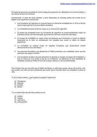 Visita www.nuestraprepaabierta.com.mx



No todas las personas sometidas al mismo riesgo de exposición son afectadas en la misma medida, y
las causas de esto son diversas.

Conclusiones. A partir de estos estudios y otros efectuados en diversas partes del mundo se ha
llegado a las siguientes conclusiones:

    1. Los fumadores de cigarrillos en conjunto tienen un Índice de mortalidad de un 30 a un 80 por
       ciento mayor que los no consumidores de tabaco.

    2. La mortalidad aumenta conforme mayor es el consumo de cigarrillos.

    3. El exceso de mortalidad entre los fumadores de cigarrillos es proporcionalmente mayor en
       individuos de 45 a 54 anos de edad, que entre los menores o entre los más viejos.

    4. El exceso de mortalidad es mayor entre las personas que comienzan a fumar en épocas
       tempranas de la vida, en comparación con aquellas que inician el hábito en etapas
       posteriores.

    5. La mortalidad es todavía mayor en aquellos fumadores que acostumbran inhalar
       intensamente el humo del tabaco.

    6. Las personas fumadoras que abandonan el hábito presentan una mortalidad menor que las
       personas que siguen fumando.

    7. Los fumadores de pipa o de puro presentan en general un exceso muy ligero de mortalidad, o
       bien el índice es muy similar al de los no fumadores. La diferencia en esa mortalidad se
       establece cuando se inhala el humo de la pipa o del puro, o se fuma demasiado.



Para finalizar hay que recordar que el hábito del tabaco no sólo trae consigo cáncer del pulmón, sino
que existen una serie de otros problemas que hacen que el fumador lleve una verdadera muerte en
vida.


12. En el texto anterior, ¿qué significa la palabra “epidémica?

    A)   Contagiosa.
    B)   Alérgica.
    C)   Extraña.
    D)   Mortal.


13. La actitud del autor del texto anterior es de

    A)   enfado.
    B)   tristeza.
    C)   optimismo.
    D)   preocupación.




                                                    7
 