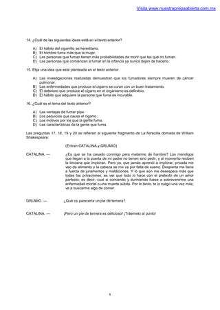 Visita www.nuestraprepaabierta.com.mx




14. ¿Cuál de las siguientes ideas está en el texto anterior?

    A)   El hábito del cigarrillo es hereditario.
    B)   El hombre fuma más que la mujer.
    C)   Las personas que fuman tienen más probabilidades de morir que las que no fuman.
    D)   Las personas que comienzan a fumar en la infancia ya nunca dejan de hacerlo.

15. Elija una idea que esté planteada en el texto anterior.

    A) Las investigaciones realizadas demuestran que los fumadores siempre mueren de cáncer
       pulmonar.
    B) Las enfermedades que produce el cigarro se curan con un buen tratamiento.
    C) El deterioro que produce el cigarro en el organismo es definitivo.
    D) El hábito que adquiere la persona que fuma es incurable.

16. ¿Cuál es el tema del texto anterior?

    A)   Las ventajas de fumar pipa.
    B)   Los perjuicios que causa el cigarro.
    C)   Los motivos por los que la gente fuma.
    D)   Las características de la gente que fuma.

Las preguntas 17, 18, 19 y 20 se refieren al siguiente fragmento de La fierecilla domada de William
Shakespeare.

                        (Entran CATALINA y GRUMIO)

CATALINA. —             ¿Es que se ha casado conmigo para matarme de hambre? Los mendigos
                        que llegan a la puerta de mi padre no tienen sino pedir, y al momento reciben
                        la limosna que imploran. Pero yo, que jamás aprendí a implorar, privada me
                        veo de alimento y la cabeza se me va por falta de sueno. Despierta me tiene
                        a fuerza de juramentos y maldiciones. Y lo que aún me desespera más que
                        todas las privaciones, es ver que todo lo hace con el pretexto de un amor
                        perfecto; es decir, cual si comiendo y durmiendo fuese a sobrevenirme una
                        enfermedad mortal o una muerte súbita. Por lo tanto, te lo ruego una vez más;
                        ve a buscarme algo de comer.


GRUMIO. —              ¿Qué os parecería un pie de ternera?


CATALINA. —            ¡Pero un pie de ternera es delicioso! ¡Tráemelo al punto!




                                                     8
 