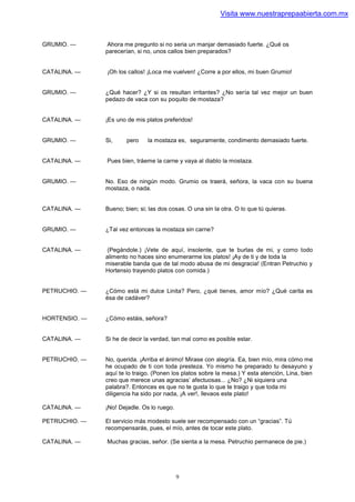 Visita www.nuestraprepaabierta.com.mx



GRUMIO. —       Ahora me pregunto si no seria un manjar demasiado fuerte. ¿Qué os
               parecerían, si no, unos callos bien preparados?


CATALINA. —    ¡Oh los callos! ¡Loca me vuelven! ¿Corre a por ellos, mi buen Grumio!


GRUMIO. —      ¿Qué hacer? ¿Y si os resultan irritantes? ¿No sería tal vez mejor un buen
               pedazo de vaca con su poquito de mostaza?


CATALINA. —    ¡Es uno de mis platos preferidos!


GRUMIO. —      Si,     pero    la mostaza es, seguramente, condimento demasiado fuerte.


CATALINA. —    Pues bien, tráeme la carne y vaya al diablo la mostaza.


GRUMIO. —      No. Eso de ningún modo. Grumio os traerá, señora, la vaca con su buena
               mostaza, o nada.


CATALINA. —    Bueno; bien; si; las dos cosas. O una sin la otra. O lo que tú quieras.


GRUMIO. —      ¿Tal vez entonces la mostaza sin carne?


CATALINA. —     (Pegándole.) ¡Vete de aquí, insolente, que te burlas de mi, y como todo
               alimento no haces sino enumerarme los platos! ¡Ay de ti y de toda la
               miserable banda que de tal modo abusa de mi desgracia! (Entran Petruchio y
               Hortensio trayendo platos con comida.)


PETRUCHIO. —   ¿Cómo está mi dulce Linita? Pero, ¿qué tienes, amor mío? ¿Qué carita es
               ésa de cadáver?


HORTENSIO. —   ¿Cómo estáis, señora?


CATALINA. —    Si he de decir la verdad, tan mal como es posible estar.


PETRUCHIO. —   No, querida. ¡Arriba el ánimo! Mirase con alegría. Ea, bien mío, mira cómo me
               he ocupado de ti con toda presteza. Yo mismo he preparado tu desayuno y
               aquí te lo traigo. (Ponen los platos sobre la mesa.) Y esta atención, Lina, bien
               creo que merece unas agracias’ afectuosas... ¿No? ¿Ni siquiera una
               palabra?. Entonces es que no te gusta lo que te traigo y que toda mi
               diligencia ha sido por nada, ¡A ver!, llevaos este plato!

CATALINA. —    ¡No! Dejadle. Os lo ruego.

PETRUCHIO. —   El servicio más modesto suele ser recompensado con un “gracias”. Tú
               recompensarás, pues, el mío, antes de tocar este plato.

CATALINA. —    Muchas gracias, señor. (Se sienta a la mesa. Petruchio permanece de pie.)




                                            9
 