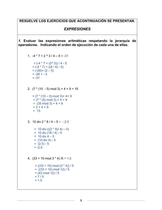 RESUELVE LOS EJERCICIOS QUE ACONTINUACIÓN SE PRESENTAN.

                                 EXPRESIONES


1. Evaluar las expresiones aritméticas respetando la jerarquía de
operadores. Indicando el orden de ejecución de cada una de ellas.


     1. -4 * 7 + 2 ^ 3 / 4 – 5 = -31

         = (-4 * 7 + (2^ 3)) / 4 - 5
        = (-4 * 7) + ((8 / 4) - 5)
        = (-28)+ (2 – 5)
        = -28 + - 3
        = -31


     2. (7 * (10 - 5) mod 3) + 4 + 9 = 15

        = (7 * (10 – 5) mod 3)+ 4+ 9
        = (7 * (5) mod 3) + 4 + 9
        = (35 mod 3) + 4 + 9
        =2+4+9
        = 15


     3. 10 div 2 * 8 / 4 – 5 = - 2.5

         = 10 div (((2 * 8)/ 4) – 5)
         = 10 div (16 / 4) - 5
         = 10 div 4 – 5
         = (10 div 4) - 5
         = (2.5) - 5
         = -2.5


     4. (33 + 10 mod 3 * 4) /5 = 1.5

          = ((33 + 10) mod (3 * 4)) / 5
          = ((33 + 10) mod 12) / 5
          = (43 mod 12) / 5
          =7/5
          = 1.5




                                            1
 